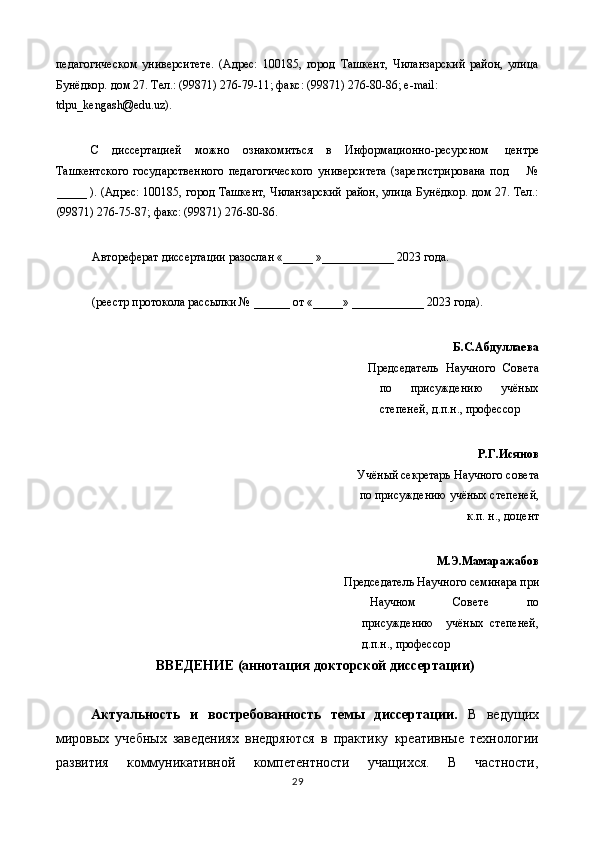 педагогическом   университете.   (Адрес:   100185,   город   Ташкент,   Чиланзарский   район,   улица
Бунёдкор. дом 27. Тел.: (99871) 276-79-11; факс: (99871) 276-80-86; е-mail: 
tdpu_kengash@edu.uz). 
 
С  диссертацией  можно  ознакомиться  в  Информационно-ресурсном  центре 
Ташкентского   государственного   педагогического   университета   (зарегистрирована   под         №
_____ ). (Адрес: 100185, город Ташкент, Чиланзарский район, улица Бунёдкор. дом 27. Тел.:
(99871) 276-75-87; факс: (99871) 276-80-86. 
 
Автореферат диссертации разослан «_____ »____________ 2023 года. 
 
(реестр протокола рассылки № ______ от «_____» ____________ 2023 года). 
 
               Б.С.Абдуллаева 
Председатель   Научного   Совета
по   присуждению   учёных
степеней, д.п.н., профессор 
Р.Г.Исянов 
Учёный секретарь Научного совета
по присуждению учёных степеней,
к.п. н., доцент 
М.Э.Мамаражабов 
Председатель Научного семинара при 
Научном   Совете   по
присуждению     учёных   степеней,
д.п.н., профессор 
ВВЕДЕНИЕ (аннотация докторской диссертации) 
 
Актуальность   и   востребованность   темы   диссертации.   В   ведущих
мировых   учебных   заведениях   внедряются   в   практику   креативные   технологии
развития   коммуникативной   компетентности   учащихся.   В   частности,
29  
  