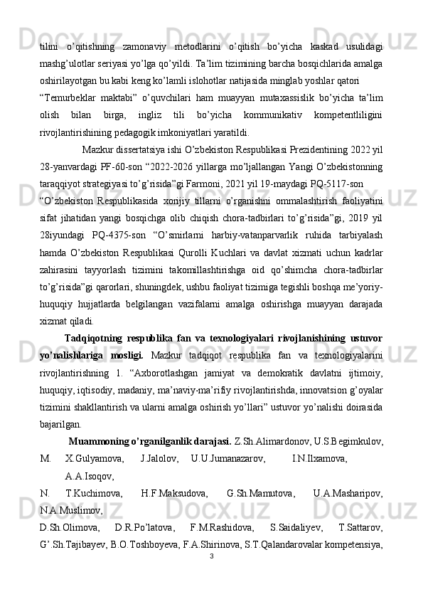 tilini   o’qitishning   zamonaviy   metodlarini   o’qitish   bo’yicha   kaskad   usulidagi
mashg’ulotlar seriyasi yo’lga qo’yildi. Ta’lim tizimining barcha bosqichlarida amalga
oshirilayotgan bu kabi keng ko’lamli islohotlar natijasida minglab yoshlar qatori 
“Temurbeklar   maktabi”   o’quvchilari   ham   muayyan   mutaxassislik   bo’yicha   ta’lim
olish   bilan   birga,   ingliz   tili   bo’yicha   kommunikativ   kompetentliligini
rivojlantirishining pedagogik imkoniyatlari yaratildi.  
Mazkur dissertatsiya ishi O’zbekiston Respublikasi Prezidentining 2022 yil  
28-yanvardagi  PF-60-son “2022-2026 yillarga mo’ljallangan Yangi O’zbekistonning
taraqqiyot strategiyasi to’g’risida”gi Farmoni, 2021 yil 19-maydagi PQ-5117-son 
“O’zbekiston   Respublikasida   xorijiy   tillarni   o’rganishni   ommalashtirish   faoliyatini
sifat   jihatidan   yangi   bosqichga   olib   chiqish   chora-tadbirlari   to’g’risida”gi,   2019   yil
28iyundagi   PQ-4375-son   “O’smirlarni   harbiy-vatanparvarlik   ruhida   tarbiyalash
hamda   O’zbekiston   Respublikasi   Qurolli   Kuchlari   va   davlat   xizmati   uchun   kadrlar
zahirasini   tayyorlash   tizimini   takomillashtirishga   oid   qo’shimcha   chora-tadbirlar
to’g’risida”gi qarorlari, shuningdek, ushbu faoliyat tizimiga tegishli boshqa me’yoriy-
huquqiy   hujjatlarda   belgilangan   vazifalarni   amalga   oshirishga   muayyan   darajada
xizmat qiladi. 
Tadqiqotning   respublika   fan   va   texnologiyalari   rivojlanishining   ustuvor
yo’nalishlariga   mosligi.   Mazkur   tadqiqot   respublika   fan   va   texnologiyalarini
rivojlantirishning   1.   “Axborotlashgan   jamiyat   va   demokratik   davlatni   ijtimoiy,
huquqiy, iqtisodiy, madaniy, ma’naviy-ma’rifiy rivojlantirishda, innovatsion g’oyalar
tizimini shakllantirish va ularni amalga oshirish yo’llari” ustuvor yo’nalishi doirasida
bajarilgan. 
Muammoning o’rganilganlik darajasi.  Z.Sh.Alimardonov, U.S.Begimkulov, 
M. X.Gulyamova,  J.Jalolov,  U.U.Jumanazarov,  I.N.Ilxamova,  
A.A.Isoqov, 
N. T.Kuchimova,   H.F.Maksudova,   G.Sh.Mamutova,   U.A.Masharipov,
N.A.Muslimov, 
D.Sh.Olimova,   D.R.Po’latova,   F.M.Rashidova,   S.Saidaliyev,   T.Sattarov,
G’.Sh.Tajibayev, B.O.Toshboyeva, F.A.Shirinova, S.T.Qalandarovalar kompetensiya,
3  
  