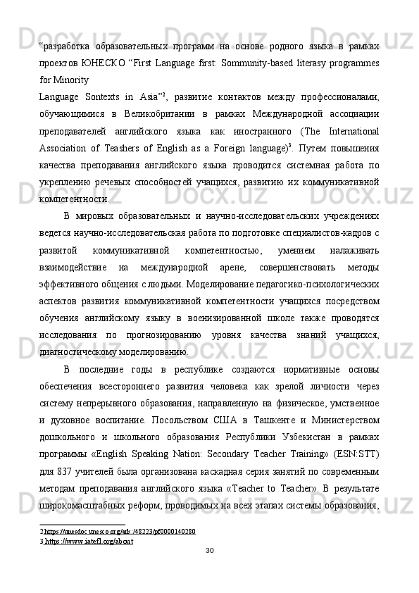 “разработка   образовательных   программ   на   основе   родного   языка   в   рамках
проектов   ЮНЕСКО   “First   Language   first:   Sommunity-based   literasy   programmes
for Minority 
Language   Sontexts   in   Asia” 2
,   развитие   контактов   между   профессионалами,
обучающимися   в   Великобритании   в   рамках   Международной   ассоциации
преподавателей   английского   языка   как   иностранного   (The   International
Association   of   Teashers   of   English   as   a   Foreign   language) 3
.   Путем   повышения
качества   преподавания   английского   языка   проводится   системная   работа   по
укреплению   речевых   способностей   учащихся,   развитию   их   коммуникативной
компетентности. 
В   мировых   образовательных   и   научно-исследовательских   учреждениях
ведется научно-исследовательская работа по подготовке специалистов-кадров с
развитой   коммуникативной   компетентностью,   умением   налаживать
взаимодействие   на   международной   арене,   совершенствовать   методы
эффективного общения с людьми. Моделирование педагогико-психологических
аспектов   развития   коммуникативной   компетентности   учащихся   посредством
обучения   английскому   языку   в   военизированной   школе   также   проводятся
исследования   по   прогнозированию   уровня   качества   знаний   учащихся,
диагностическому моделированию. 
В   последние   годы   в   республике   создаются   нормативные   основы
обеспечения   всестороннего   развития   человека   как   зрелой   личности   через
систему  непрерывного   образования,   направленную   на  физическое,   умственное
и   духовное   воспитание.   Посольством   США   в   Ташкенте   и   Министерством
дошкольного   и   школьного   образования   Республики   Узбекистан   в   рамках
программы   «English   Speaking   Nation:   Secondary   Teacher   Training»   (ESN:STT)
для 837 учителей была организована каскадная серия занятий по современным
методам   преподавания   английского   языка   «Teacher   to   Teacher».   В   результате
широкомасштабных реформ, проводимых на всех этапах системы образования,
2     https://unesdoc.unesco.org/ark:/48223/pf0000140280     
3     https://www.iatefl.org/about     
30  
  