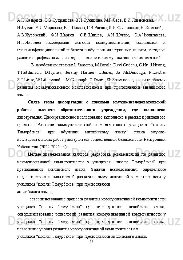 А.Н.Казарцев, О.В.Кудряшова, В.Н.Куницина, М.Р.Лвов, Е.И.Литневская, 
Н.Луман, А.Л.Морозова, Е.И.Пассов, Г.В.Рогова, К.И.Фалковская, Н.Хомский, 
А.В.Хуторский,   Ф.И.Шарков,   С.Е.Шишов,   А.Н.Шукин,   С.А.Чичиланова,
И.П.Яковлев   исследовали   аспекты   коммуникативной,   социальной   и
практикофункциональной гибкости в обучении иностранным языкам, методика
развития профессионально-педагогических и коммуникативных компетенций. 
В зарубежных странах L.Sameron, M.Sanale, Devi Gudepu, G.Hu, J.Huang, 
T.Hutshinson,   D.Hymes,   Jeremy   Harmer,   L.Jones,   Jo   MsDonough,   F.Lawtie,
S.T.Linse, W.Littlewood, o MsDonough, G.Swain, Sh.Shaw исследовали проблемы
развития   коммуникативной   компетентности   при   преподавании   английского
языка. 
Связь   темы   диссертации   с   планами   научно-исследовательской
работы   высшего   образовательного   учреждения,   где   выполнена
диссертация.  Диccертaционное исследование выполнено в рамках прикладного
проекта   “Развитие   коммуникативной   компетентности   учащихся   “школы
Тимурбеков”   при   обучении   английскому   языку”   плана   научно-
исследовательских работ университета общественной безопасности Республики
Узбекистан (2022-2026 гг.). 
Целью   исследования   является   разработка   рекомендаций   по   развитию
коммуникативной   компетентности   у   учащихся   “школы   Темурбеков”   при
преподавании   английского   языка.   Задачи   исследования:   определение
педагогических   возможностей   развития   коммуникативной   компетентности   у
учащихся “школы Темурбеков” при преподавании 
английского языка; 
совершенствование процесса развития коммуникативной компетентности 
учащихся   “школы   Темурбеков”   при   преподавании   английского   языка;
совершенствование   технологий   развития   коммуникативной   компетентности   у
учащихся   “школы   Темурбеков”   при   преподавании   английского   языка;
повышение уровня развития коммуникативной компетентности у 
учащихся “школы Темурбеков” при преподавании английского языка . 
32  
  