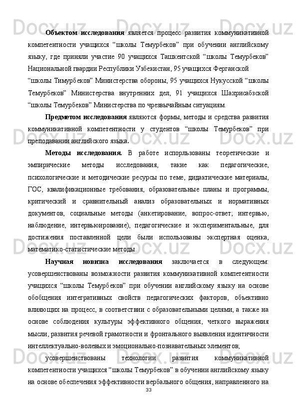 Объектом   исследования   является   процесс   развития   коммуникативной
компетентности   учащихся   “школы   Темурбеков”   при   обучении   английскому
языку,   где   приняли   участие   90   учащихся   Ташкентской   “школы   Темурбеков”
Национальной гвардии Республики Узбекистан, 95 учащихся Ферганской 
“школы Тимурбеков” Министерства обороны, 95 учащихся Нукусской “школы
Темурбеков”   Министерства   внутренних   дел,   91   учащихся   Шахрисабзской
“школы Темурбеков” Министерства по чрезвычайным ситуациям. 
Предметом исследования   являются формы, методы и средства развития
коммуникативной   компетентности   у   студентов   “школы   Темурбеков”   при
преподавании английского языка . 
Методы   исследования.   В   работе   испорльзованы   теоретические   и
эмпирические   методы   исследования,   такие   как   педагогические,
психологические   и   методические   ресурсы   по   теме,   дидактические   материалы,
ГОС,   квалификационные   требования,   образовательные   планы   и   программы,
критический   и   сравнительный   анализ   образовательных   и   нормативных
документов,   социальные   методы   (анкетирование,   вопрос-ответ;   интервью,
наблюдение,   интервьюирование),   педагогические   и   экспериментальные,   для
достижения   поставленной   цели   были   использованы   экспертная   оценка,
математико-статистические методы.  
Научная   новизна   исследования   заключается   в   следующем:
усовершенствованы   возможности   развития   коммуникативной   компетентности
учащихся   “школы   Темурбеков”   при   обучении   английскому   языку   на   основе
обобщения   интегративных   свойств   педагогических   факторов,   объективно
влияющих на процесс,  в соответствии  с образовательными  целями, а  также на
основе   соблюдения   культуры   эффективного   общения,   четкого   выражения
мысли, развития речевой грамотности и фронтального выявления идентичности
интеллектуально-волевых и эмоционально-познавательных элементов; 
усовершенствованы   технологии   развития   коммуникативной
компетентности учащихся “школы Темурбеков” в обучении английскому языку
на основе обеспечения эффективности вербального общения, направленного на
33