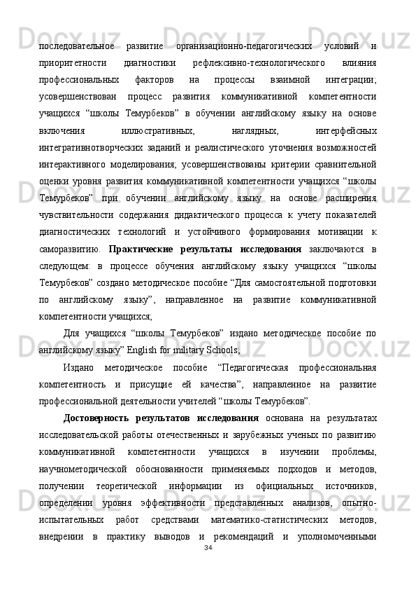 последовательное   развитие   организационно-педагогических   условий   и
приоритетности   диагностики   рефлексивно-технологического   влияния
профессиональных   факторов   на   процессы   взаимной   интеграции;
усовершенствован   процесс   развития   коммуникативной   компетентности
учащихся   “школы   Темурбеков”   в   обучении   английскому   языку   на   основе
включения   иллюстративных,   наглядных,   интерфейсных
интегративнотворческих   заданий   и   реалистического   уточнения   возможностей
интерактивного   моделирования;   усовершенствованы   критерии   сравнительной
оценки   уровня   развития   коммуникативной   компетентности   учащихся   “школы
Темурбеков”   при   обучении   английскому   языку   на   основе   расширения
чувствительности   содержания   дидактического   процесса   к   учету   показателей
диагностических   технологий   и   устойчивого   формирования   мотивации   к
саморазвитию.   Практические   результаты   исследования   заключаются   в
следующем:   в   процессе   обучения   английскому   языку   учащихся   “школы
Темурбеков” создано методическое  пособие “Для самостоятельной подготовки
по   английскому   языку”,   направленное   на   развитие   коммуникативной
компетентности учащихся; 
Для   учащихся   “школы   Темурбеков”   издано   методическое   пособие   по
английскому языку” English for military Schools; 
Издано   методическое   пособие   “Педагогическая   профессиональная
компетентность   и   присущие   ей   качества”,   направленное   на   развитие
профессиональной деятельности учителей “школы Темурбеков”. 
Достоверность   результатов   исследования   основана   на   результатах
исследовательской   работы   отечественных   и   зарубежных   ученых   по   развитию
коммуникативной   компетентности   учащихся   в   изучении   проблемы,
научнометодической   обоснованности   применяемых   подходов   и   методов,
получении   теоретической   информации   из   официальных   источников,
определении   уровня   эффективности   представленных   анализов,   опытно-
испытательных   работ   средствами   математико-статистических   методов,
внедрении   в   практику   выводов   и   рекомендаций   и   уполномоченными
34  
  