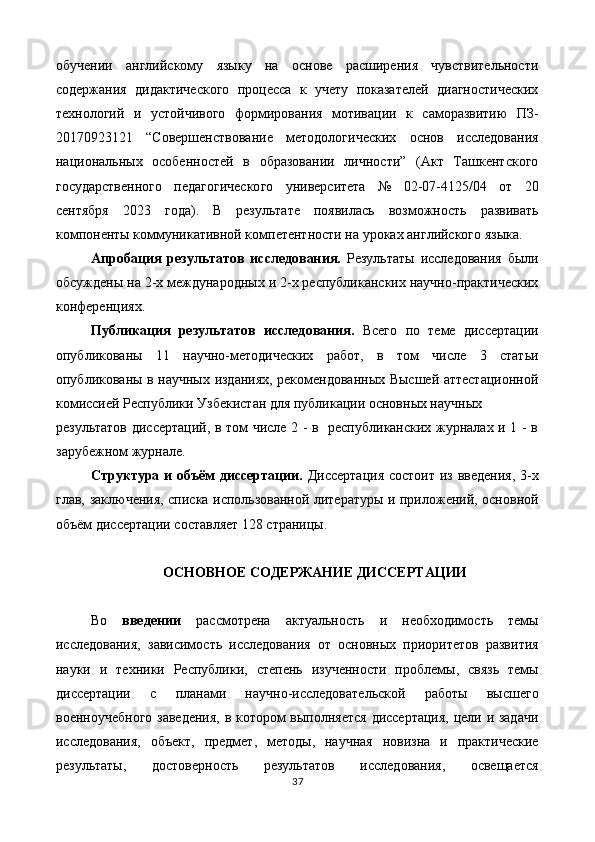 обучении   английскому   языку   на   основе   расширения   чувствительности
содержания   дидактического   процесса   к   учету   показателей   диагностических
технологий   и   устойчивого   формирования   мотивации   к   саморазвитию   ПЗ-
20170923121   “Совершенствование   методологических   основ   исследования
национальных   особенностей   в   образовании   личности”   (Акт   Ташкентского
государственного   педагогического   университета   №   02-07-4125/04   от   20
сентября   2023   года).   В   результате   появилась   возможность   развивать
компоненты коммуникативной компетентности на уроках английского языка.  
Апробация   результатов   исследования.   Результаты   исследования   были
обсуждены на 2-х международных и 2-х республиканских научно-практических
конференциях. 
Публикация   результатов   исследования.   Всего   по   теме   диссертации
опубликованы   11   научно-методических   работ,   в   том   числе   3   статьи
опубликованы в научных изданиях, рекомендованных Высшей аттестационной
комиссией Республики Узбекистан для публикации основных научных 
результатов диссертаций, в том числе 2 - в   республиканских журналах и 1 - в
зарубежном журнале. 
Структура и объём диссертации.   Диссертация  состоит из введения,  3-х
глав, заключения, списка использованной литературы и приложений, основной
объём диссертации составляет 128 страницы. 
 
ОСНОВНОЕ СОДЕРЖАНИЕ ДИССЕРТАЦИИ 
 
Во   введении   рассмотрена   актуальность   и   необходимость   темы
исследования,   зависимость   исследования   от   основных   приоритетов   развития
науки   и   техники   Республики,   степень   изученности   проблемы,   связь   темы
диссертации   с   планами   научно-исследовательской   работы   высшего
военноучебного заведения, в котором выполняется диссертация, цели и задачи
исследования,   объект,   предмет,   методы,   научная   новизна   и   практические
результаты,   достоверность   результатов   исследования,   освещается
37  
  