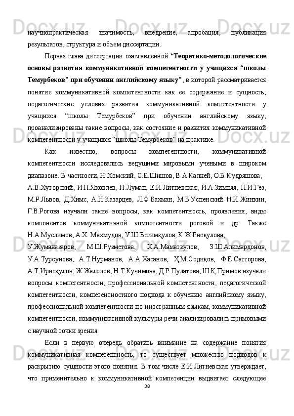 научнопрактическая   значимость,   внедрение,   апробация,   публикация
результатов, структура и объем диссертации. 
Первая глава диссертации озаглавленной   “Теоретико-методологические
основы   развития   коммуникативной   компетентности   у   учащихся   “школы
Темурбеков” при обучении английскому языку” , в которой рассматривается
понятие   коммуникативной   компетентности   как   ее   содержание   и   сущность,
педагогические   условия   развития   коммуникативной   компетентности   у
учащихся   “школы   Темурбеков”   при   обучении   английскому   языку,
проанализированы такие вопросы, как состояние и развития коммуникативной
компетентности у учащихся “школы Темурбеков” на практике.   
Как   известно,   вопросы   компетентности,   коммуникативной
компетентности   исследовались   ведущими   мировыми   учеными   в   широком
диапазоне. В частности, Н.Хомский, С.Е.Шишов, В.А.Калней, О.В.Кудряшова, 
А.В.Хуторский,   И.П.Яковлев,   Н.Луман,   Е.И.Литневская,   И.А.Зимняя,   Н.И.Гез,
М.Р.Львов,   Д.Химс,   А.Н.Казарцев,   Л.Ф.Бахман,   М.Б.Успенский   Н.И.Жинкин,
Г.В.Рогова   изучали   такие   вопросы,   как   компетентность,   проявления,   виды
компонентов   коммуникативной   компетентности   роговой   и   др.   Также
Н.А.Муслимов, А.Х. Махмудов, У.Ш.Бегимқулов, К.Ж.Рисқулова, 
У.Жуманазаров,   М.Ш.Рузметова,   Х.А.Маматкулов,   З.Ш.Алимардонов,
У.А.Турсунова,   А.Т.Нурманов,   А.А.Хасанов,   Ҳ.М.Содиқов,   Ф.Е.Сатторова,
А.Т.Ирисқулов, Ж.Жалолов, Н.Т.Кучимова, Д.Р.Пулатова, Ш.Қ.Примов изучали
вопросы   компетентности,   профессиональной   компетентности,   педагогической
компетентности,   компетентностного   подхода   к   обучению   английскому   языку,
профессиональной компетентности по иностранным языкам, коммуникативной
компетентности, коммуникативной культуры речи анализировались примовыми
с научной точки зрения. 
Если   в   первую   очередь   обратить   внимание   на   содержание   понятия
коммуникативная   компетентность,   то   существует   множество   подходов   к
раскрытию   сущности   этого   понятия.   В   том   числе   Е.И.Литневская   утверждает,
что   применительно   к   коммуникативной   компетенции   выдвигает   следующее
38  
  