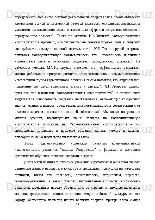 определение:   “все   виды   речевой   деятельности   представляют   собой   овладение
элементами   устной   и   письменной   речевой   культуры,   основными   навыками   и
умениями   использования   языка   в   жизненных   сферах   и   ситуациях   общения   в
определенном   возрасте”.   Также   по   мнению   И.А.Зимняей,   коммуникативная
компетентность   признает,   что   “человеческие   навыки   играют   роль   в   общении
как   субъекты   коммуникативной   деятельности”.   Н.И.Гез,   с   другой   стороны,
понимает   коммуникативную   компетентность   как   “способность   правильно
использовать   язык   в   различных   социально   определенных   условиях”.   Из
узбекских   ученых,   М.Т.Ирискулов   отмечает,   что   “эффективного   результата
можно   добиться   в   процессе   развития   профессиональных   коммуникативных
компетенций   путем   гармоничного   обучения   таким   навыкам,   как   аудирование,
понимание   на   слух,   говорение,   чтение   и   письмо”.   Л.Н.Умарова,   однако,
признала,   что   в   понятии   “коммуникативная   компетентность”   на   первый   план
выдвигается   “способность   создавать   высказывания,   отражающие   конкретные
знания, умения и навыки, обеспечивающие коммуникацию в соответствии с ее
целями   и   задачами,   а   также   с   позицией   собеседника”.   Мы   также,   опираясь   на
мнения   ученых,   выдвинувших   выше   взгляды   на   коммуникативную
компетентность,   пояснили,   что   “коммуникативная   компетентность   –   это
способность   применять   в   процессе   общения   знания,   умения   и   навыки,
приобретенные на изучаемом английском языке”. 
Перед   педагогическими   условиями   развития   коммуникативной
компетентности   учащихся   “школы   Темурбеков”   и   формами   и   методами
организации обучения ставятся следующие задачи: 
у читателей возникает глубокое уважение к духовным и образовательным
ценностям  нашего   народа,  его   культуре   и  традициям,  присущим  им   качествам
личности,   таким   как   честность,   совестливость,   патриотизм,   верность,
самопожертвование,   а   также   чувство   национальной   гордости;   воспитывать
учащихся,   преданных   народу   Узбекистана,   со   строгим   жизненные   взгляды   и
активная   гражданская   позиция   на   основе   истории   и   богатой   культуры   нашего
народа,   бесценного   наследия   наших   великих   предков,   прежде   всего   Амира
39  
  