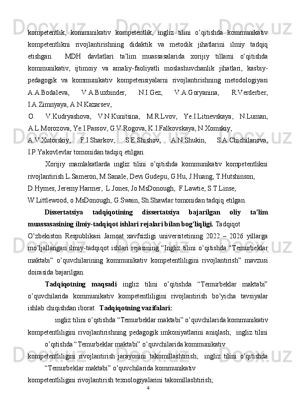 kompetentlik,   kommunikativ   kompetentlik,   ingliz   tilini   o’qitishda   kommunikativ
kompetentlikni   rivojlantirishning   didaktik   va   metodik   jihatlarini   ilmiy   tadqiq
etishgan.     MDH   davlatlari   ta’lim   muassasalarida   xorijiy   tillarni   o’qitishda
kommunikativ,   ijtimoiy   va   amaliy-faoliyatli   moslashuvchanlik   jihatlari,   kasbiy-
pedagogik   va   kommunikativ   kompetensiyalarni   rivojlantirishning   metodologiyasi
A.A.Bodaleva,   V.A.Buxbinder,   N.I.Gez,   V.A.Goryanina,   R.Verderber,
I.A.Zimnyaya, A.N.Kazarsev, 
O. V.Kudryashova,   V.N.Kunitsina,   M.R.Lvov,   Ye.I.Litnevskaya,   N.Luman,
A.L.Morozova, Ye.I.Passov, G.V.Rogova, K.I.Falkovskaya, N.Xomskiy, 
A.V.Xutorskiy,  F.I.Sharkov,  S.E.Shishov,  A.N.Shukin,  S.A.Chichilanova, 
I.P.Yakovlevlar tomonidan tadqiq etilgan. 
Xorijiy   mamlakatlarda   ingliz   tilini   o’qitishda   kommunikativ   kompetentlikni
rivojlantirish L.Sameron, M.Sanale, Devi Gudepu, G.Hu, J.Huang, T.Hutshinson, 
D.Hymes, Jeremy Harmer,  L.Jones, Jo MsDonough,  F.Lawtie, S.T.Linse, 
W.Littlewood, o MsDonough, G.Swain, Sh.Shawlar tomonidan tadqiq etilgan. 
Dissertatsiya   tadqiqotining   dissertatsiya   bajarilgan   oliy   ta’lim
muassasasining ilmiy-tadqiqot ishlari rejalari bilan bog’liqligi.  Tadqiqot 
O’zbekiston   Respublikasi   Jamoat   xavfsizligi   universitetining   2022   –   2026   yillarga
mo’ljallangan  ilmiy-tadqiqot   ishlari   rejasining   “Ingliz   tilini  o’qitishda  “Temurbeklar
maktabi”   o’quvchilarining   kommunikativ   kompetentliligini   rivojlantirish”   mavzusi
doirasida bajarilgan. 
Tadqiqotning   maqsadi   ingliz   tilini   o’qitishda   “Temurbeklar   maktabi”
o’quvchilarida   kommunikativ   kompetentliligini   rivojlantirish   bo’yicha   tavsiyalar
ishlab chiqishdan iborat.   Tadqiqotning vazifalari:  
ingliz tilini o’qitishda   “Temurbeklar maktabi” o’quvchilarida kommunikativ 
kompetentliligini   rivojlantirishning   pedagogik   imkoniyatlarini   aniqlash;     ingliz   tilini
o’qitishda “Temurbeklar maktabi” o’quvchilarida kommunikativ 
kompetentliligini   rivojlantirish   jarayonini   takomillashtirish;     ingliz   tilini   o’qitishda
“Temurbeklar maktabi” o’quvchilarida kommunikativ 
kompetentliligini rivojlantirish texnologiyalarini takomillashtirish; 
4  
  