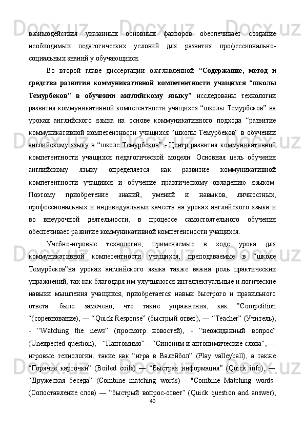 взаимодействия   указанных   основных   факторов   обеспечивает   создание
необходимых   педагогических   условий   для   развития   профессионально-
социальных знаний у обучающихся. 
Во   второй   главе   диссертации   озаглавленной   “Содержание,   метод   и
средства   развития   коммуникативной   компетентности   учащихся   “школы
Темурбеков”   в   обучении   английскому   языку”   исследованы   технологии
развития коммуникативной компетентности учащихся “школы Темурбеков” на
уроках   английского   языка   на   основе   коммуникативного   подхода   “развитие
коммуникативной   компетентности   учащихся   “школы   Темурбеков”   в   обучении
английскому языку  в “школе  Темурбеков”  - Центр развития  коммуникативной
компетентности   учащихся   педагогической   модели.   Основная   цель   обучения
английскому   языку   определяется   как   развитие   коммуникативной
компетентности   учащихся   и   обучение   практическому   овладению   языком.
Поэтому   приобретение   знаний,   умений   и   навыков,   личностных,
профессиональных   и   индивидуальных   качеств   на   уроках   английского   языка   и
во   внеурочной   деятельности,   в   процессе   самостоятельного   обучения
обеспечивает развитие коммуникативной компетентности учащихся. 
Учебно-игровые   технологии,   применяемые   в   ходе   урока   для
коммуникативной   компетентности   учащихся,   преподаваемые   в   “школе
Темурбеков”на   уроках   английского   языка   также   важна   роль   практических
упражнений, так как благодаря им улучшаются интеллектуальные и логические
навыки   мышления   учащихся,   приобретается   навык   быстрого   и   правильного
ответа.   было   замечено,   что   такие   упражнения,   как   ”Competition
“(соревнование), ― “Quick Response” (быстрый ответ), ― “Teacher” (Учитель),
-   “Watching   the   news”   (просмотр   новостей),   -   “неожиданный   вопрос”
(Unexpected question), - “Пантомимо” – “Синоним и антонимические слова”, ―
игровые   технологии,   такие   как   “игра   в   Валейбол”   (Play   valleyball),   а   также
“Горячие   карточки”   (Boiled   coils)   ―   “Быстрая   информация”   (Quick   info),   ―
“Дружеская   беседа”   (Combine   matching   words)   -   "Combine   Matching   words"
(Сопоставление   слов)   ―   “быстрый   вопрос-ответ”   (Quick   question   and   answer),
43  
  