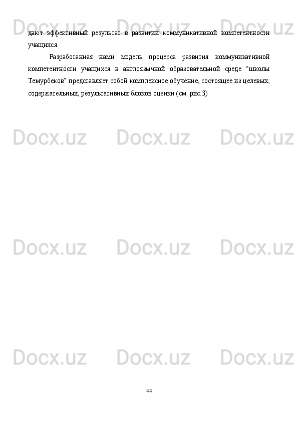 дают   эффективный   результат   в   развитии   коммуникативной   компетентности
учащихся. 
Разработанная   нами   модель   процесса   развития   коммуникативной
компетентности   учащихся   в   англоязычной   образовательной   среде   “школы
Темурбеков” представляет собой комплексное обучение, состоящее из целевых,
содержательных, результативных блоков оценки (см. рис.3). 
 
44  
  