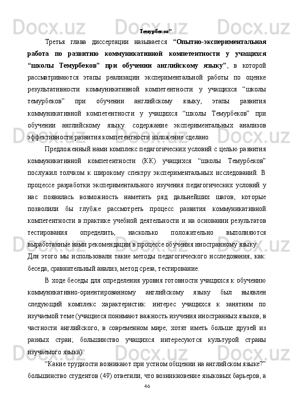 Темурбеков” 
Третья   глава   диссертации   называется   “Опытно-экспериментальная
работа   по   развитию   коммуникативной   компетентности   у   учащихся
“школы   Темурбеков”   при   обучении   английскому   языку” ,   в   которой
рассматриваются   этапы   реализации   экспериментальной   работы   по   оценке
результативности   коммуникативной   компетентности   у   учащихся   “школы
темурбеков”   при   обучении   английскому   языку,   этапы   развития
коммуникативной   компетентности   у   учащихся   “школы   Темурбеков”   при
обучении   английскому   языку.   содержание   экспериментальных   анализов
эффективности развития компетентности изложение сделано. 
Предложенный нами комплекс педагогических условий с целью развития
коммуникативной   компетентности   (КК)   учащихся   “школы   Темурбеков”
послужил   толчком   к   широкому   спектру   экспериментальных   исследований.   В
процессе   разработки   экспериментального   изучения   педагогических   условий   у
нас   появилась   возможность   наметить   ряд   дальнейших   шагов,   которые
позволили   бы   глубже   рассмотреть   процесс   развития   коммуникативной
компетентности   в   практике   учебной   деятельности   и   на   основании   результатов
тестирования   определить,   насколько   положительно   выполняются
выработанные нами рекомендации в процессе обучения иностранному языку. 
Для   этого   мы   использовали   такие   методы   педагогического   исследования,   как:
беседа, сравнительный анализ, метод среза, тестирование. 
В ходе беседы для определения уровня готовности учащихся к обучению
коммуникативно-ориентированному   английскому   языку   был   выявлен
следующий   комплекс   характеристик:   интерес   учащихся   к   занятиям   по
изучаемой теме (учащиеся понимают важность изучения иностранных языков, в
частности   английского,   в   современном   мире;   хотят   иметь   больше   друзей   из
разных   стран;   большинство   учащихся   интересуются   культурой   страны
изучаемого языка). 
“Какие трудности возникают при устном общении на английском языке?”
большинство студентов (49) ответили, что возникновение языковых барьеров, а
46  
  