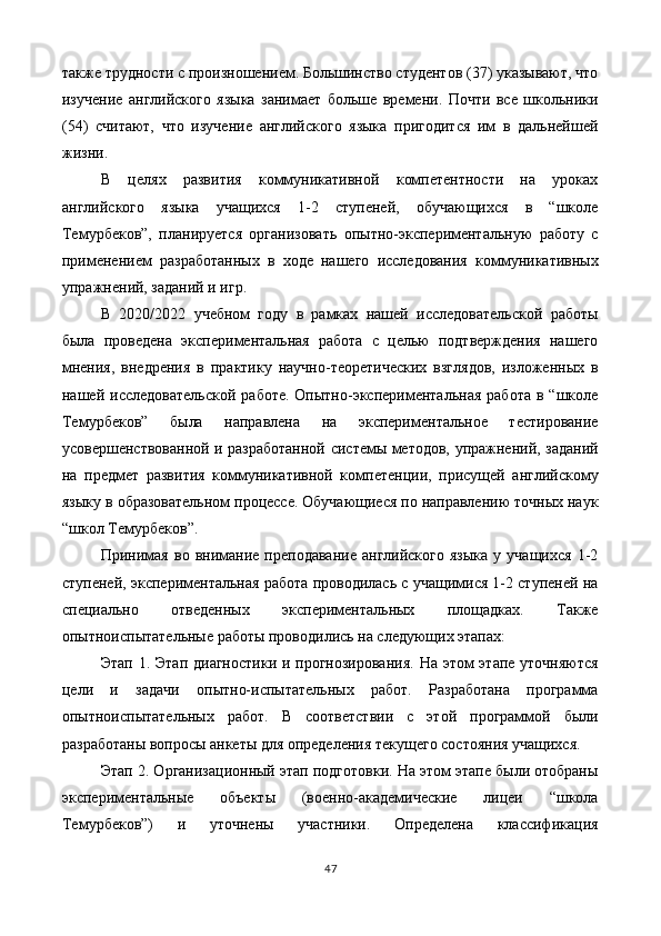 также трудности с произношением. Большинство студентов (37) указывают, что
изучение   английского   языка   занимает   больше   времени.   Почти   все   школьники
(54)   считают,   что   изучение   английского   языка   пригодится   им   в   дальнейшей
жизни. 
В   целях   развития   коммуникативной   компетентности   на   уроках
английского   языка   учащихся   1-2   ступеней,   обучающихся   в   “школе
Темурбеков”,   планируется   организовать   опытно-экспериментальную   работу   с
применением   разработанных   в   ходе   нашего   исследования   коммуникативных
упражнений, заданий и игр. 
В   2020/2022   учебном   году   в   рамках   нашей   исследовательской   работы
была   проведена   экспериментальная   работа   с   целью   подтверждения   нашего
мнения,   внедрения   в   практику   научно-теоретических   взглядов,   изложенных   в
нашей  исследовательской   работе.  Опытно-экспериментальная   работа  в  “школе
Темурбеков”   была   направлена   на   экспериментальное   тестирование
усовершенствованной и разработанной системы методов, упражнений, заданий
на   предмет   развития   коммуникативной   компетенции,   присущей   английскому
языку в образовательном процессе. Обучающиеся по направлению точных наук
“школ Темурбеков”. 
Принимая   во   внимание   преподавание   английского   языка   у  учащихся   1-2
ступеней, экспериментальная работа проводилась с учащимися 1-2 ступеней на
специально   отведенных   экспериментальных   площадках.   Также
опытноиспытательные работы проводились на следующих этапах: 
Этап 1. Этап  диагностики и прогнозирования.  На этом  этапе уточняются
цели   и   задачи   опытно-испытательных   работ.   Разработана   программа
опытноиспытательных   работ.   В   соответствии   с   этой   программой   были
разработаны вопросы анкеты для определения текущего состояния учащихся. 
Этап 2. Организационный этап подготовки. На этом этапе были отобраны
экспериментальные   объекты   (военно-академические   лицеи   “школа
Темурбеков”)   и   уточнены   участники.   Определена   классификация
47  
  