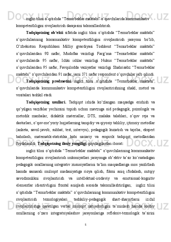 ingliz tilini o’qitishda   “Temurbeklar maktabi” o’quvchilarida kommunikativ
kompetentliligini rivojlantirish darajasini takomillashtirish. 
Tadqiqotning   ob’ekti   sifatida   ingliz   tilini   o’qitishda   “Temurbeklar   maktabi”
o’quvchilarining   kommunikativ   kompetentliligini   rivojlantirish   jarayoni   bo’lib,
O’zbekiston   Respublikasi   Milliy   gvardiyasi   Toshkent   “Temurbeklar   maktabi”
o’quvchilaridan   90   nafar,   Mudofaa   vazirligi   Farg’ona   “Temurbeklar   maktabi”
o’quvchilarida   95   nafar,   Ichki   ishlar   vazirligi   Nukus   “Temurbeklar   maktabi”
o’quvchilaridan   95   nafar,   Favqulodda   vaziyatlar   vazirligi   Shahrisabz   “Temurbeklar
maktabi” o’quvchilaridan 91 nafar, jami 371 nafar respondent o’quvchilar jalb qilindi.
Tadqiqotning   predmetini   ingliz   tilini   o’qitishda   “Temurbeklar   maktabi”
o’quvchilarida   kommunikativ   kompetentliligini   rivojlantirishning   shakl,   metod   va
vositalari tashkil etadi.  
Tadqiqotning   usullari.   Tadqiqot   ishida   ko’zlangan   maqsadga   erishish   va
qo’yilgan   vazifalar   yechimini   topish   uchun   mavzuga   oid   pedagogik,   psixologik   va
metodik   manbalar,   didaktik   materiallar,   DTS,   malaka   talablari,   o’quv   reja   va
dasturlari, o’quv-me’yoriy hujjatlarning tanqidiy va qiyosiy tahliliy, ijtimoiy metodlar
(anketa,   savol-javob;   suhbat,   test,   intervyu),   pedagogik   kuzatish   va   tajriba,   ekspert
baholash,   matematik-statistika   kabi   nazariy   va   empirik   tadqiqot   metodlaridan
foydalanildi.  Tadqiqotning ilmiy yangiligi  quyidagilardan iborat :   
ingliz tilini  o’qitishda “Temurbeklar  maktabi” o’quvchilarining kommunikativ
kompetentliligini   rivojlantirish   imkoniyatlari   jarayonga   ob’ektiv   ta’sir   ko’rsatadigan
pedagogik   omillarning   integrativ   xususiyatlarini   ta’lim   maqsadlariga   mos   yaxlitlash
hamda   samarali   muloqot   madaniyatiga   rioya   qilish,   fikrni   aniq   ifodalash,   nutqiy
savodxonlikni   rivojlantirish   va   intellektual-irodaviy   va   emotsional-kognitiv
elementlar   idientivligini   frontal   aniqlash   asosida   takomillashtirilgan;     ingliz   tilini
o’qitishda   “Temurbeklar   maktabi”   o’quvchilarining   kommunikativ   kompetentliligini
rivojlantirish   texnologiyalari   tashkiliy-pedagogik   shart-sharoitlarni   izchil
rivojlantirishga   qaratilgan   verbal   muloqot   natijadorligini   ta’minlash   hamda   kasbiy
omillarning   o’zaro   integratsiyalashuv   jarayonlariga   refleksiv-texnologik   ta’sirini
5  
  