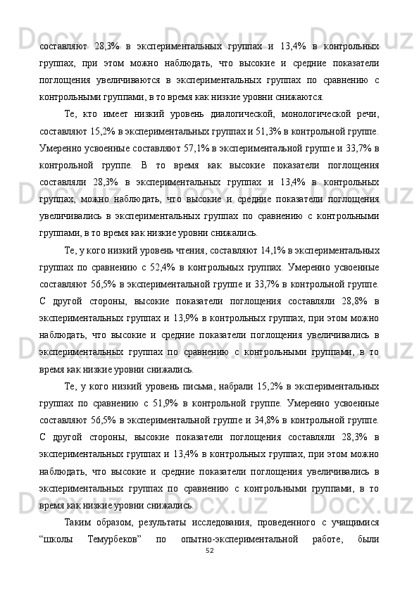 составляют   28,3%   в   экспериментальных   групах   и   13,4%   в   контрольных
групах,   при   этом   можно   наблюдать,   что   высокие   и   средние   показатели
поглощения   увеличиваются   в   экспериментальных   групах   по   сравнению   с
контрольными групами, в то время как низкие уровни снижаются. 
Те,   кто   имеет   низкий   уровень   диалогической,   монологической   речи,
составляют 15,2% в экспериментальных групах и 51,3% в контрольной групе.
Умеренно усвоенные составляют 57,1% в экспериментальной групе и 33,7% в
контрольной   групе.   В   то   время   как   высокие   показатели   поглощения
составляли   28,3%   в   экспериментальных   групах   и   13,4%   в   контрольных
групах,   можно   наблюдать,   что   высокие   и   средние   показатели   поглощения
увеличивались   в   экспериментальных   групах   по   сравнению   с   контрольными
групами, в то время как низкие уровни снижались. 
Те, у кого низкий уровень чтения, составляют 14,1% в экспериментальных
групах   по   сравнению   с   52,4%   в   контрольных   групах.   Умеренно   усвоенные
составляют 56,5% в экспериментальной групе и 33,7% в контрольной групе.
С   другой   стороны,   высокие   показатели   поглощения   составляли   28,8%   в
экспериментальных  групах  и  13,9%   в  контрольных  групах,   при  этом   можно
наблюдать,   что   высокие   и   средние   показатели   поглощения   увеличивались   в
экспериментальных   групах   по   сравнению   с   контрольными   групами,   в   то
время как низкие уровни снижались. 
Те,   у   кого   низкий   уровень   письма,   набрали   15,2%   в   экспериментальных
групах   по   сравнению   с   51,9%   в   контрольной   групе.   Умеренно   усвоенные
составляют 56,5% в экспериментальной групе и 34,8% в контрольной групе.
С   другой   стороны,   высокие   показатели   поглощения   составляли   28,3%   в
экспериментальных  групах  и  13,4%   в  контрольных  групах,   при  этом   можно
наблюдать,   что   высокие   и   средние   показатели   поглощения   увеличивались   в
экспериментальных   групах   по   сравнению   с   контрольными   групами,   в   то
время как низкие уровни снижались. 
Таким   образом,   результаты   исследования,   проведенного   с   учащимися
“школы   Темурбеков”   по   опытно-экспериментальной   работе,   были
52  
  