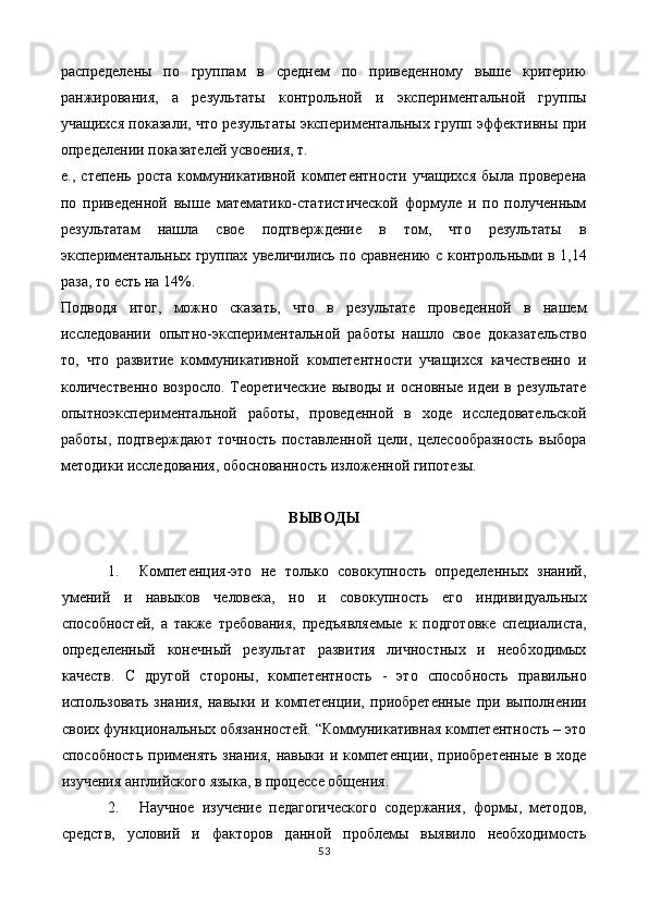 распределены   по   групам   в   среднем   по   приведенному   выше   критерию
ранжирования,   а   результаты   контрольной   и   экспериментальной   групы
учащихся показали, что результаты экспериментальных груп эффективны при
определении показателей усвоения, т. 
е.,   степень   роста   коммуникативной   компетентности   учащихся   была   проверена
по   приведенной   выше   математико-статистической   формуле   и   по   полученным
результатам   нашла   свое   подтверждение   в   том,   что   результаты   в
экспериментальных групах увеличились по сравнению с контрольными в 1,14
раза, то есть на 14%. 
Подводя   итог,   можно   сказать,   что   в   результате   проведенной   в   нашем
исследовании   опытно-экспериментальной   работы   нашло   свое   доказательство
то,   что   развитие   коммуникативной   компетентности   учащихся   качественно   и
количественно  возросло. Теоретические  выводы и основные  идеи в результате
опытноэкспериментальной   работы,   проведенной   в   ходе   исследовательской
работы,   подтверждают   точность   поставленной   цели,   целесообразность   выбора
методики исследования, обоснованность изложенной гипотезы. 
 
ВЫВОДЫ 
 
1. Компетенция-это   не   только   совокупность   определенных   знаний,
умений   и   навыков   человека,   но   и   совокупность   его   индивидуальных
способностей,   а   также   требования,   предъявляемые   к   подготовке   специалиста,
определенный   конечный   результат   развития   личностных   и   необходимых
качеств.   С   другой   стороны,   компетентность   -   это   способность   правильно
использовать   знания,   навыки   и   компетенции,   приобретенные   при   выполнении
своих функциональных обязанностей. “Коммуникативная компетентность – это
способность   применять   знания,   навыки   и   компетенции,   приобретенные   в  ходе
изучения английского языка, в процессе общения. 
2. Научное   изучение   педагогического   содержания,   формы,   методов,
средств,   условий   и   факторов   данной   проблемы   выявило   необходимость
53  
  