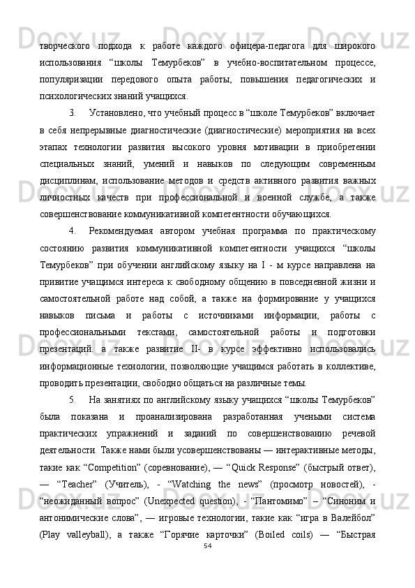 творческого   подхода   к   работе   каждого   офицера-педагога   для   широкого
использования   “школы   Темурбеков”   в   учебно-воспитательном   процессе,
популяризации   передового   опыта   работы,   повышения   педагогических   и
психологических знаний учащихся. 
3. Установлено, что учебный процесс в “школе Темурбеков” включает
в   себя   непрерывные   диагностические   (диагностические)   мероприятия   на   всех
этапах   технологии   развития   высокого   уровня   мотивации   в   приобретении
специальных   знаний,   умений   и   навыков   по   следующим   современным
дисциплинам,   использование   методов   и   средств   активного   развития   важных
личностных   качеств   при   профессиональной   и   военной   службе,   а   также
совершенствование коммуникативной компетентности обучающихся. 
4. Рекомендуемая   автором   учебная   программа   по   практическому
состоянию   развития   коммуникативной   компетентности   учащихся   “школы
Темурбеков”   при   обучении   английскому   языку   на   I   -   м   курсе   направлена   на
привитие учащимся интереса  к свободному общению  в повседневной  жизни и
самостоятельной   работе   над   собой,   а   также   на   формирование   у   учащихся
навыков   письма   и   работы   с   источниками   информации,   работы   с
профессиональными   текстами,   самостоятельной   работы   и   подготовки
презентаций.   а   также   развитие   II-   в   курсе   эффективно   использовались
информационные   технологии,   позволяющие   учащимся   работать   в   коллективе,
проводить презентации, свободно общаться на различные темы. 
5. На занятиях по английскому языку учащихся “школы Темурбеков”
была   показана   и   проанализирована   разработанная   учеными   система
практических   упражнений   и   заданий   по   совершенствованию   речевой
деятельности. Также нами были усовершенствованы ― интерактивные методы,
такие   как   “Competition”   (соревнование),   ―   “Quick   Response”   (быстрый   ответ),
―   “Teacher”   (Учитель),   -   “Watching   the   news”   (просмотр   новостей),   -
“неожиданный   вопрос”   (Unexpected   question),   -   “Пантомимо”   –   “Синоним   и
антонимические   слова”,   ―   игровые   технологии,   такие   как   “игра   в   Валейбол”
(Play   valleyball),   а   также   “Горячие   карточки”   (Boiled   coils)   ―   “Быстрая
54
