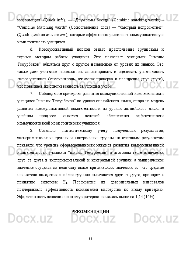информация”   (Quick   info),   ―   “Дружеская   беседа”   (Combine   matching   words)   –
“Combine   Matching   words”   (Сопоставление   слов)   ―   “быстрый   вопрос-ответ”
(Quick question and answer), которые эффективно развивают коммуникативную
компетентность учащихся. 
6. Коммуникативный   подход   отдает   предпочтение   груповым   и
парным   методам   работы   учащихся.   Это   позволяет   учащимся   “школы
Темурбеков”   общаться   друг   с   другом   независимо   от   уровня   их   знаний.   Это
также   дает   учителям   возможность   анализировать   и   оценивать   успеваемость
своих   учеников   (самоконтроль,   взаимная   проверка   и   поощрение   друг   друга),
что повышает их ответственность за успехи в учебе. 
7. Соблюдение критериев развития коммуникативной компетентности
учащихся “школы Темурбеков” на уроках английского языка, опора на модель
развития   коммуникативной   компетентности   на   уроках   английского   языка   в
учебном   процессе   является   основой   обеспечения   эффективности
коммуникативной компетентности учащихся. 
8. Согласно   статистическому   учету   полученных   результатов,
экспериментальные   групы   и   контрольные   групы   по   итоговым   результатам
показали,   что   уровень   сформированности   навыков   развития   коммуникативной
компетентности   учащихся   “школы   Темурбеков”   в   итоговом   тесте   отличается
друг   от   друга   в   экспериментальной   и   контрольной   групах,   а   эмпирическое
значение   студента   на   величину   выше   критического   значения   то,   что   средние
показатели   овладения   в   обеих   групах   отличаются   друг   от   друга,   приводит   к
принятию   гипотезы   Н
1 .   Перекрытие   их   доверительных   интервалов
подчеркивало   эффективность   показателей   мастерства   по   этому   критерию.
Эффективность освоения по этому критерию оказалась выше на 1,14 (14%). 
 
РЕКОМЕНДАЦИИ 
 
55
