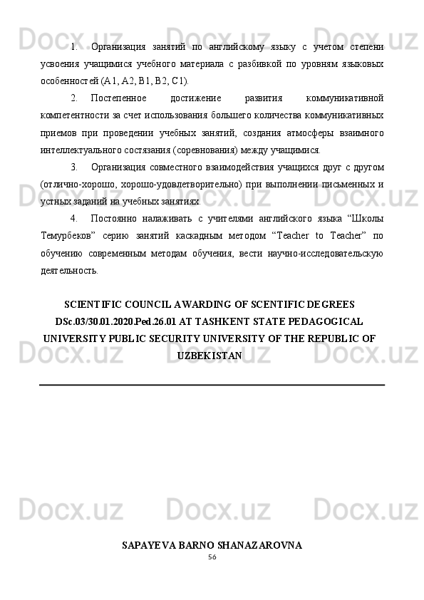 1. Организация   занятий   по   английскому   языку   с   учетом   степени
усвоения   учащимися   учебного   материала   с   разбивкой   по   уровням   языковых
особенностей (А1, А2, В1, В2, С1). 
2. Постепенное   достижение   развития   коммуникативной
компетентности за счет использования большего количества коммуникативных
приемов   при   проведении   учебных   занятий,   создания   атмосферы   взаимного
интеллектуального состязания (соревнования) между учащимися. 
3. Организация   совместного   взаимодействия   учащихся   друг   с   другом
(отлично-хорошо,   хорошо-удовлетворительно)   при   выполнении   письменных   и
устных заданий на учебных занятиях. 
4. Постоянно   налаживать   с   учителями   английского   языка   “Школы
Темурбеков”   серию   занятий   каскадным   методом   “Teacher   to   Teacher”   по
обучению   современным   методам   обучения,   вести   научно-исследовательскую
деятельность. 
 
SCIENTIFIC COUNCIL AWARDING OF SCENTIFIC DEGREES
DSс.03/30.01.2020.Ped.26.01 AT TASHKENT STATE PEDAGOGICAL
UNIVERSITY PUBLIC SECURITY UNIVERSITY OF THE REPUBLIC OF
UZBEKISTAN 
 
 
 
 
 
 
 
 
 
SAPAYEVA BARNO SHANAZAROVNA 
56