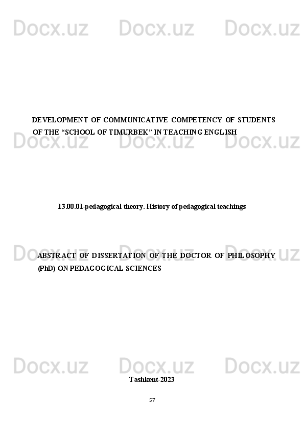  
 
 
 
 
 
 
DEVELOPMENT  OF  COMMUNICATIVE  COMPETENCY   OF   STUDENTS
OF THE “SCHOOL OF TIMURBEK” IN TEACHING ENGLISH 
 
 
 
 
 
13.00.01-pedagogical theory. History of pedagogical teachings 
 
 
 
ABSTRACT   OF   DISSERTATION   OF   THE   DOCTOR   OF   PHILOSOPHY
(PhD) ON PEDAGOGICAL SCIENCES 
 
 
 
 
 
 
 
 
Tashkent-2023 
 
57  
  