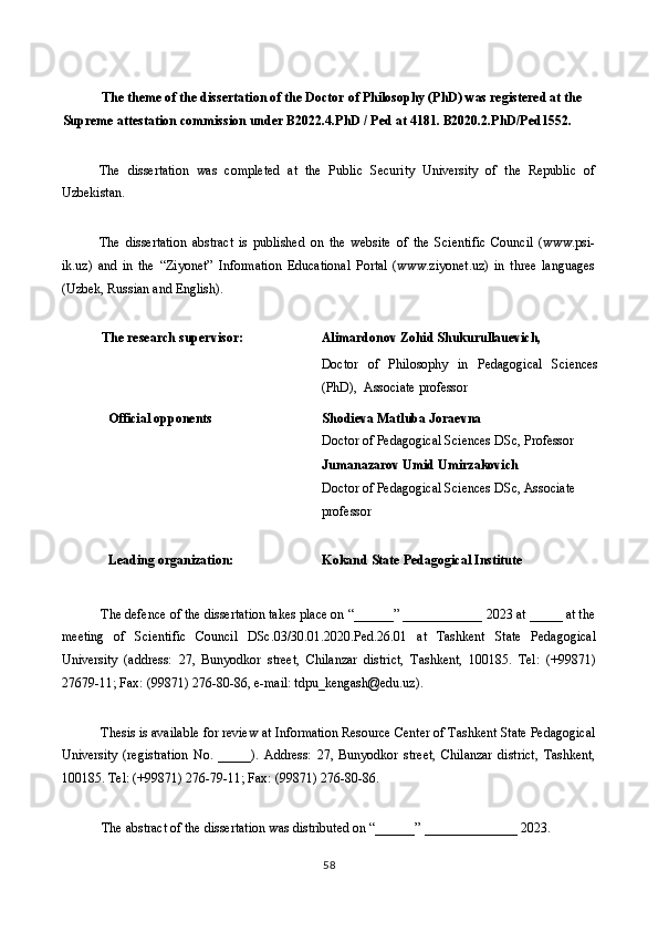  
The theme of the dissertation of the Doctor of Philosophy (PhD) was registered at the 
Supreme attestation commission under B2022.4.PhD / Ped at 4181. В2020.2.PhD/Ped1552. 
 
The   dissertation   was   completed   at   the   Public   Security   University   of   the   Republic   of
Uzbekistan. 
 
The   dissertation   abstract   is   published   on   the   website   of   the   Scientific   Council   (www.psi-
ik.uz)   and   in   the   “Ziyonet”   Information   Educational   Portal   (www.ziyonet.uz)   in   three   languages
(Uzbek, Russian and English). 
 
The research supervisor:  Alimardonov Zohid Shukurullauevich, 
                        
  Doctor   of   Philosophy   in   Pedagogical   Sciences
(PhD),  Associate professor 
Official opponents 
    Shodieva Matluba Joraevna 
Doctor of Pedagogical Sciences DSc, Professor  
   
 
  Jumanazarov Umid Umirzakovich 
Doctor of Pedagogical Sciences DSc, Associate 
professor 
 
Leading organization: 
  Kokand State Pedagogical Institute 
 
The defence of the dissertation takes place on “______” ____________ 2023 at _____ at the
meeting   of   Scientific   Council   DSс.03/30.01.2020.Ped.26.01   at   Tashkent   State   Pedagogical
University   (address:   27,   Bunyodkor   street,   Chilanzar   district,   Tashkent,   100185.   Tel:   (+99871)
27679-11; Fax: (99871) 276-80-86, e-mail: tdpu_kengash@edu.uz). 
 
Thesis is available for review at Information Resource Center of Tashkent State Pedagogical
University   (registration   No.   _____).   Address:   27,   Bunyodkor   street,   Chilanzar   district,   Tashkent,
100185. Tel: (+99871) 276-79-11; Fax: (99871) 276-80-86.  
 
The abstract of the dissertation was distributed on “______” ______________ 2023. 
58  
  