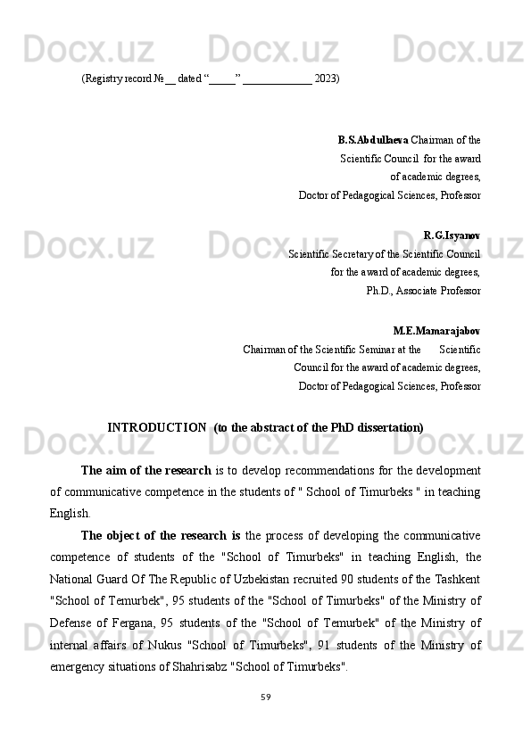  
(Registry record №__ dated “_____” _____________ 2023) 
 
 
B.S.Abdullaeva  Chairman of the
Scientific Council  for the award
of academic degrees,  
                                                                           Doctor of Pedagogical Sciences, Professor 
R.G.Isyanov  
Scientific Secretary of the Scientific Council
for the award of academic degrees,
                                                                                             Ph.D., Associate Professor 
M.E.Mamarajabov 
Chairman of the Scientific Seminar at the       Scientific
Council for the award of academic degrees, 
                                                                           Doctor of Pedagogical Sciences, Professor
INTRODUCTION  (to the abstract of the PhD dissertation) 
 
The aim of the research   is to develop recommendations for the development
of communicative competence in the students of " School of Timurbeks " in teaching
English. 
The   object   of   the   research   is   the   process   of   developing   the   communicative
competence   of   students   of   the   "School   of   Timurbeks"   in   teaching   English,   the
National Guard Of The Republic of Uzbekistan recruited 90 students of the Tashkent
"School of Temurbek", 95 students of the "School of Timurbeks" of the Ministry of
Defense   of   Fergana,   95   students   of   the   "School   of   Temurbek"   of   the   Ministry   of
internal   affairs   of   Nukus   "School   of   Timurbeks" ,   91   students   of   the   Ministry   of
emergency situations of Shahrisabz "School of Timurbeks". 
59  
  