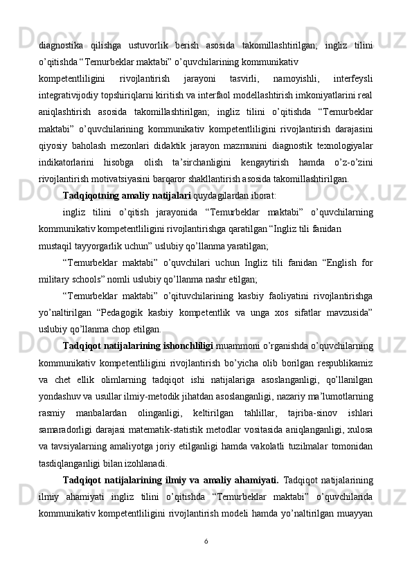 diagnostika   qilishga   ustuvorlik   berish   asosida   takomillashtirilgan;   ingliz   tilini
o’qitishda “Temurbeklar maktabi” o’quvchilarining kommunikativ 
kompetentliligini   rivojlantirish   jarayoni   tasvirli,   namoyishli,   interfeysli
integrativijodiy topshiriqlarni kiritish va interfaol modellashtirish imkoniyatlarini real
aniqlashtirish   asosida   takomillashtirilgan;   ingliz   tilini   o’qitishda   “Temurbeklar
maktabi”   o’quvchilarining   kommunikativ   kompetentliligini   rivojlantirish   darajasini
qiyosiy   baholash   mezonlari   didaktik   jarayon   mazmunini   diagnostik   texnologiyalar
indikatorlarini   hisobga   olish   ta’sirchanligini   kengaytirish   hamda   o’z-o’zini
rivojlantirish motivatsiyasini barqaror shakllantirish asosida takomillashtirilgan. 
Tadqiqotning amaliy natijalari  quydagilardan iborat: 
ingliz   tilini   o’qitish   jarayonida   “Temurbeklar   maktabi”   o’quvchilarning
kommunikativ kompetentliligini rivojlantirishga qaratilgan “Ingliz tili fanidan 
mustaqil tayyorgarlik uchun” uslubiy qo’llanma yaratilgan; 
“Temurbeklar   maktabi”   o’quvchilari   uchun   Ingliz   tili   fanidan   “English   for
military schools” nomli uslubiy qo’llanma nashr etilgan; 
“Temurbeklar   maktabi”   o’qituvchilarining   kasbiy   faoliyatini   rivojlantirishga
yo’naltirilgan   “Pedagogik   kasbiy   kompetentlik   va   unga   xos   sifatlar   mavzusida”
uslubiy qo’llanma chop etilgan. 
Tadqiqot natijalarining ishonchliligi  muammoni o’rganishda o’quvchilarning
kommunikativ   kompetentliligini   rivojlantirish   bo’yicha   olib   borilgan   respublikamiz
va   chet   ellik   olimlarning   tadqiqot   ishi   natijalariga   asoslanganligi,   qo’llanilgan
yondashuv va usullar ilmiy-metodik jihatdan asoslanganligi, nazariy ma’lumotlarning
rasmiy   manbalardan   olinganligi,   keltirilgan   tahlillar,   tajriba-sinov   ishlari
samaradorligi darajasi  matematik-statistik metodlar vositasida  aniqlanganligi, xulosa
va   tavsiyalarning   amaliyotga   joriy   etilganligi   hamda   vakolatli   tuzilmalar   tomonidan
tasdiqlanganligi bilan izohlanadi.  
Tadqiqot   natijalarining   ilmiy   va   amaliy   ahamiyati.   Tadqiqot   natijalarining
ilmiy   ahamiyati   ingliz   tilini   o’qitishda   “Temurbeklar   maktabi”   o’quvchilarida
kommunikativ kompetentliligini  rivojlantirish modeli  hamda yo’naltirilgan muayyan
6