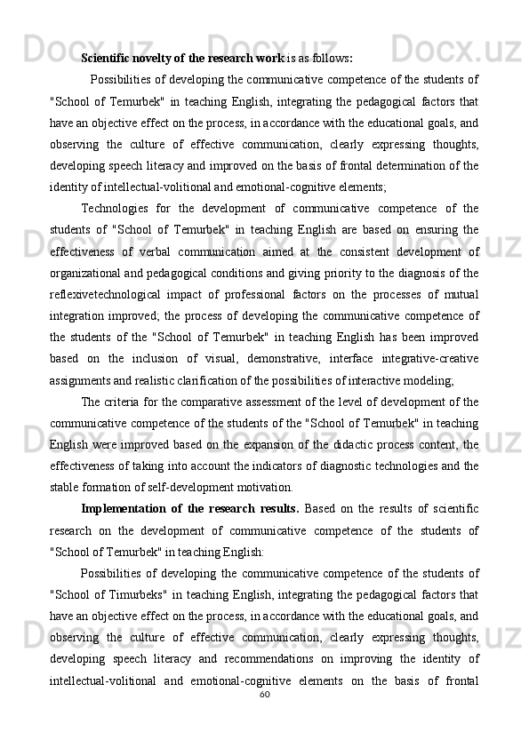 Scientific novelty of the research work   is as follows : 
            Possibilities of developing the communicative competence of the students of
"School   of   Temurbek"   in   teaching   English,   integrating   the   pedagogical   factors   that
have an objective effect on the process, in accordance with the educational goals, and
observing   the   culture   of   effective   communication,   clearly   expressing   thoughts,
developing speech literacy and improved on the basis of frontal determination of the
identity of intellectual-volitional and emotional-cognitive elements; 
Technologies   for   the   development   of   communicative   competence   of   the
students   of   "School   of   Temurbek"   in   teaching   English   are   based   on   ensuring   the
effectiveness   of   verbal   communication   aimed   at   the   consistent   development   of
organizational and pedagogical conditions and giving priority to the diagnosis of the
reflexivetechnological   impact   of   professional   factors   on   the   processes   of   mutual
integration   improved;   the   process   of   developing   the   communicative   competence   of
the   students   of   the   "School   of   Temurbek"   in   teaching   English   has   been   improved
based   on   the   inclusion   of   visual,   demonstrative,   interface   integrative-creative
assignments and realistic clarification of the possibilities of interactive modeling; 
The criteria for the comparative assessment of the level of development of the
communicative competence of the students of the "School of Temurbek" in teaching
English   were   improved   based   on   the   expansion   of   the   didactic   process   content,   the
effectiveness of taking into account the indicators of diagnostic technologies and the
stable formation of self-development motivation. 
Implementation   of   the   research   results.   Based   on   the   results   of   scientific
research   on   the   development   of   communicative   competence   of   the   students   of
"School of Temurbek" in teaching English: 
Possibilities   of   developing   the   communicative   competence   of   the   students   of
"School   of   Timurbeks"   in   teaching   English,   integrating   the   pedagogical   factors   that
have an objective effect on the process, in accordance with the educational goals, and
observing   the   culture   of   effective   communication,   clearly   expressing   thoughts,
developing   speech   literacy   and   recommendations   on   improving   the   identity   of
intellectual-volitional   and   emotional-cognitive   elements   on   the   basis   of   frontal
60  
  