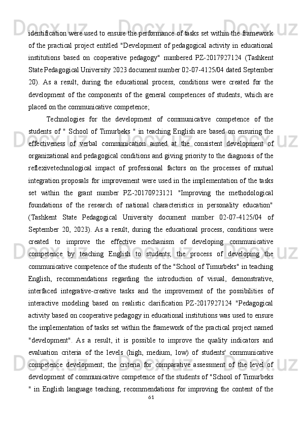 identification were used to ensure the performance of tasks set within the framework
of the practical project entitled "Development  of pedagogical  activity in educational
institutions   based   on   cooperative   pedagogy"   numbered   PZ-2017927124   (Tashkent
State Pedagogical University 2023 document number 02-07-4125/04 dated September
20).   As   a   result,   during   the   educational   process,   conditions   were   created   for   the
development   of   the   components   of   the   general   competences   of   students,   which   are
placed on the communicative competence; 
Technologies   for   the   development   of   communicative   competence   of   the
students   of   "   School   of   Timurbeks   "   in   teaching   English   are   based   on   ensuring   the
effectiveness   of   verbal   communication   aimed   at   the   consistent   development   of
organizational and pedagogical conditions and giving priority to the diagnosis of the
reflexivetechnological   impact   of   professional   factors   on   the   processes   of   mutual
integration proposals  for improvement were used in the implementation of the tasks
set   within   the   grant   number   PZ-20170923121   "Improving   the   methodological
foundations   of   the   research   of   national   characteristics   in   personality   education"
(Tashkent   State   Pedagogical   University   document   number   02-07-4125/04   of
September   20,   2023).   As   a   result,   during   the   educational   process,   conditions   were
created   to   improve   the   effective   mechanism   of   developing   communicative
competence   by   teaching   English   to   students;   the   process   of   developing   the
communicative competence of the students of the "School of Timurbeks" in teaching
English,   recommendations   regarding   the   introduction   of   visual,   demonstrative,
interfaced   integrative-creative   tasks   and   the   improvement   of   the   possibilities   of
interactive   modeling   based   on   realistic   clarification   PZ-2017927124   "Pedagogical
activity based on cooperative pedagogy in educational institutions was used to ensure
the implementation of tasks set  within the framework of the practical project named
"development".   As   a   result,   it   is   possible   to   improve   the   quality   indicators   and
evaluation   criteria   of   the   levels   (high,   medium,   low)   of   students'   communicative
competence   development;   the   criteria   for   comparative   assessment   of   the   level   of
development of communicative competence of the students of "School of Timurbeks
"   in   English   language   teaching,   recommendations   for   improving   the   content   of   the
61