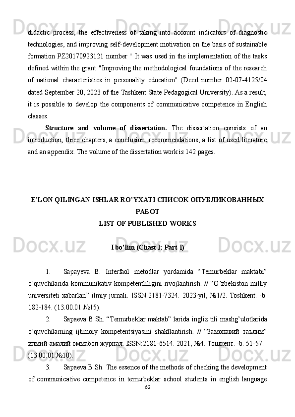 didactic   process,   the   effectiveness   of   taking   into   account   indicators   of   diagnostic
technologies, and improving self-development motivation on the basis of sustainable
formation PZ20170923121 number " It was used in the implementation of the tasks
defined within the grant "Improving the methodological  foundations of  the research
of   national   characteristics   in   personality   education"   (Deed   number   02-07-4125/04
dated September 20, 2023 of the Tashkent State Pedagogical University). As a result,
it   is   possible   to   develop   the   components   of   communicative   competence   in   English
classes. 
Structure   and   volume   of   dissertation.   The   dissertation   consists   of   an
introduction, three chapters, a conclusion, recommendations, a list  of used literature
and an appendix. The volume of the dissertation work is 142 pages.  
 
 
 
E’LON QILINGAN ISHLAR RO’YXATI СПИСОК ОПУБЛИКОВАННЫХ
РАБОТ 
LIST OF PUBLISHED WORKS 
 
I bo’lim (Chast I; Part I) 
 
1. Sapayeva   B.   Interfaol   metodlar   yordamida   “Temurbeklar   maktabi”
o’quvchilarida   kommunikativ   kompetentliligini   rivojlantirish.   //   “O’zbekiston   milliy
universiteti  xabarlari” ilmiy jurnali. ISSN:2181-7324. 2023-yil, №1/2. Toshkent. -b.
182-184. (13.00.01 №15). 
2. Sapaeva B.Sh.   “Temurbeklar maktab” larida ingliz tili mashg’ulotlarida
o’quvchilarning   ijtimoiy   kompetentsiyasini   shakllantirish.   //   “Замонавий   таълим”
илмий-амалий оммабоп журнал. ISSN:2181-6514. 2021, №4. Тошкент. -b. 51-57. 
(13.00.01 №10). 
3. Sapaeva B.Sh.   The essence of the methods of checking the development
of   communicative   competence   in   temurbeklar   school   students   in   english   language
62