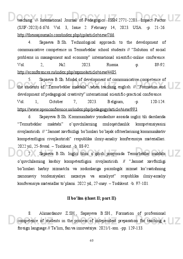 teaching.   //   International   Journal   of   Pedagogics.   ISSN:2771-2281.   Impact   Factor
(SJIF-2023):6.676.   Vol.   3,   Issue   2.   February   14,   2023.   USA.   -p.   21-26.
http://theusajournals.com/index.php/ijp/article/view/766 .   
4. Sapaeva   B.Sh.   Technological   approach   to   the   development   of
communicative   competence   in   Temurbeklar   school   students   //   “Solution   of   social
problems   in   management   and   economy”   international   scientific-online   conference.
Vol.   2,   №2.   2023.   Russia.   -p.   89-92.
http://econferences.ru/index.php/sspme/article/view/4485    
5. Sapaeva B.Sh. Model of development of communicative competence of
the   students   of   “Temurbeklar   maktabi”   when   teaching   english.   //   “Formation   and
development of pedagogical creativity” international scientific-practical conference. 
Vol.  1,  October  7,  2023.  Belgium,  -p.  120-124. 
https://www.openconference.us/index.php/pedagogy/article/view/993    
6. Sapayeva   B.Sh.   Kommunikativ   yondashuv   asosida   ingliz   tili   darslarida
“Temurbeklar   maktabi”   o’quvchilarning   muloqatchanlik   kompetensiyasini
rivojlantirish. // “Jamoat xavfsizligi bo’limlari bo’lajak ofitserlarining kommunikativ
kompetentligini   rivojlantirish”   respublika   ilmiy-amaliy   konferensiya   materiallari.
2022 yil, 25-fevral. – Toshkent. -b. 88-92. 
7. Sapaeva   B.Sh.   Ingliz   tilini   o’qitish   jarayonida   Temurbeklar   maktabi
o’quvchilarning   kasbiy   kompetentligini   rivojlantirish.   //   “Jamoat   xavfsizligi
bo’limlari   harbiy   xizmatchi   va   xodimlariga   psixologik   xizmat   ko’rsatishning
zamonaviy   tendensiyalari:   nazariya   va   amaliyot”   respublika   ilmiy-amaliy
konferensiya materiallar to’plami. 2022 yil, 27-may. – Toshkent. -b. 97-101. 
 
II bo’lim (chast II; part II) 
 
8. Аlimardanov   Z.SH.,   Sapayeva   B.SH.,   Formation   of   professional
competence   of   students   in   the   process   of   independent   preparation   for   teaching   a
foreign language // Ta’lim, fan va innovatsiya: 2021/1-son. -pp. 129-133.  
63  
  