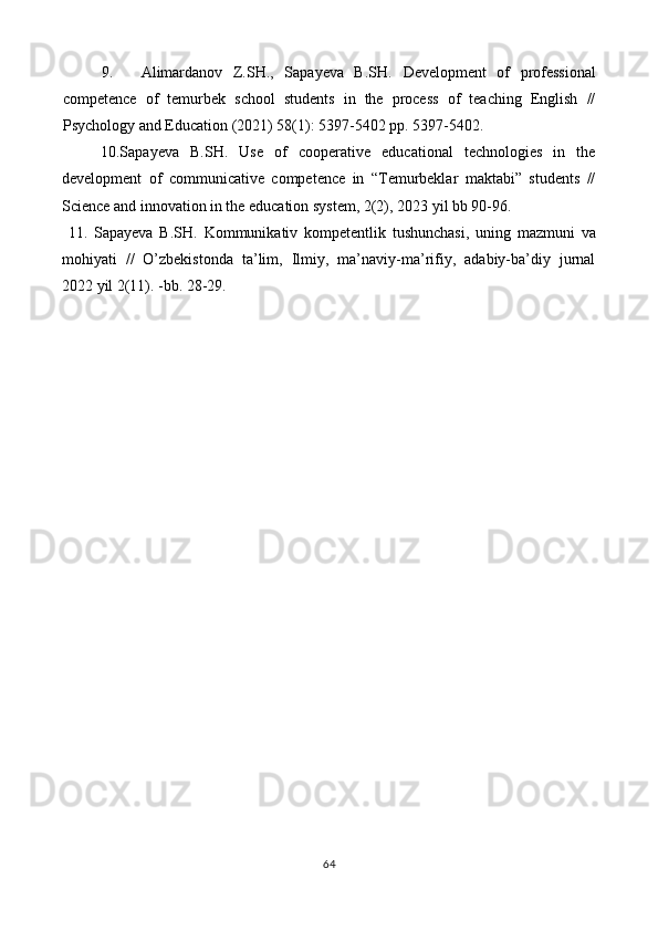 9. Аlimardanov   Z.SH.,   Sapayeva   B.SH.   Development   of   professional
competence   of   temurbek   school   students   in   the   process   of   teaching   English   //
Psychology and Education (2021) 58(1): 5397-5402 pp. 5397-5402. 
10.Sapayeva   B.SH.   Use   of   cooperative   educational   technologies   in   the
development   of   communicative   competence   in   “Temurbeklar   maktabi”   students   //
Science and innovation in the education system, 2(2), 2023 yil bb 90-96.  
  11.   Sapayeva   B.SH.   Kommunikativ   kompetentlik   tushunchasi,   uning   mazmuni   va
mohiyati   //   O’zbekistonda   ta’lim,   Ilmiy,   ma’naviy-ma’rifiy,   adabiy-ba’diy   jurnal
2022 yil 2(11). -bb. 28-29. 
 
 
 
 
 
 
    
64  
  