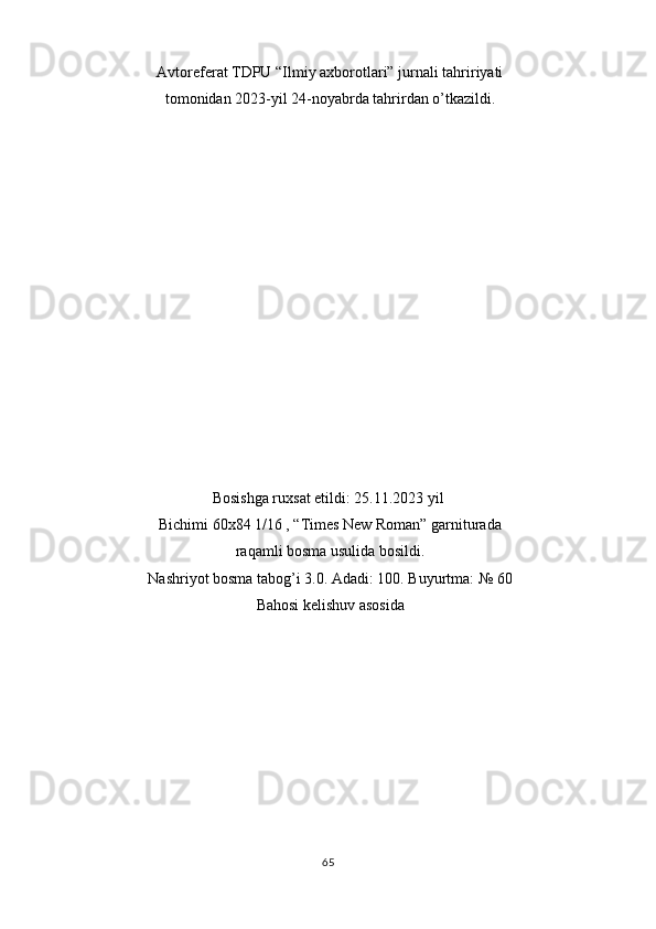 Avtoreferat TDPU “Ilmiy axborotlari” jurnali tahririyati
tomonidan 2023-yil 24-noyabrda tahrirdan o’tkazildi. 
 
 
 
 
 
 
 
 
 
 
 
 
 
 
Bosishga ruxsat etildi: 25.11.2023 yil 
Bichimi 60x84 1/16 , “Times New Roman” garniturada
raqamli bosma usulida bosildi. 
Nashriyot bosma tabog’i 3.0. Adadi: 100. Buyurtma: № 60
Bahosi kelishuv asosida 
 
 
 
 
 
 
 
 
65  
  