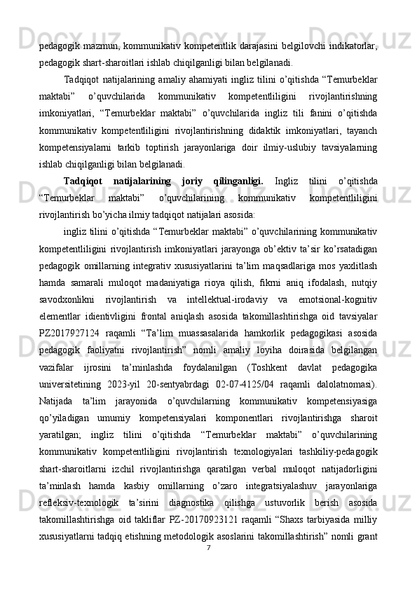 pedagogik   mazmun,   kommunikativ   kompetentlik   darajasini   belgilovchi   indikatorlar,
pedagogik shart-sharoitlari ishlab chiqilganligi bilan belgilanadi.  
Tadqiqot   natijalarining   amaliy   ahamiyati   ingliz   tilini   o’qitishda   “Temurbeklar
maktabi”   o’quvchilarida   kommunikativ   kompetentliligini   rivojlantirishning
imkoniyatlari,   “Temurbeklar   maktabi”   o’quvchilarida   ingliz   tili   fanini   o’qitishda
kommunikativ   kompetentliligini   rivojlantirishning   didaktik   imkoniyatlari,   tayanch
kompetensiyalarni   tarkib   toptirish   jarayonlariga   doir   ilmiy-uslubiy   tavsiyalarning
ishlab chiqilganligi bilan belgilanadi.  
Tadqiqot   natijalarining   joriy   qilinganligi.   Ingliz   tilini   o’qitishda
“Temurbeklar   maktabi”   o’quvchilarining   kommunikativ   kompetentliligini
rivojlantirish bo’yicha ilmiy tadqiqot natijalari asosida: 
ingliz tilini  o’qitishda “Temurbeklar  maktabi” o’quvchilarining kommunikativ
kompetentliligini   rivojlantirish   imkoniyatlari   jarayonga   ob’ektiv   ta’sir   ko’rsatadigan
pedagogik   omillarning   integrativ   xususiyatlarini   ta’lim   maqsadlariga   mos   yaxlitlash
hamda   samarali   muloqot   madaniyatiga   rioya   qilish,   fikrni   aniq   ifodalash,   nutqiy
savodxonlikni   rivojlantirish   va   intellektual-irodaviy   va   emotsional-kognitiv
elementlar   idientivligini   frontal   aniqlash   asosida   takomillashtirishga   oid   tavsiyalar
PZ2017927124   raqamli   “Ta’lim   muassasalarida   hamkorlik   pedagogikasi   asosida
pedagogik   faoliyatni   rivojlantirish”   nomli   amaliy   loyiha   doirasida   belgilangan
vazifalar   ijrosini   ta’minlashda   foydalanilgan   (Toshkent   davlat   pedagogika
universitetining   2023-yil   20-sentyabrdagi   02-07-4125/04   raqamli   dalolatnomasi).
Natijada   ta’lim   jarayonida   o’quvchilarning   kommunikativ   kompetensiyasiga
qo’yiladigan   umumiy   kompetensiyalari   komponentlari   rivojlantirishga   sharoit
yaratilgan;   ingliz   tilini   o’qitishda   “Temurbeklar   maktabi”   o’quvchilarining
kommunikativ   kompetentliligini   rivojlantirish   texnologiyalari   tashkiliy-pedagogik
shart-sharoitlarni   izchil   rivojlantirishga   qaratilgan   verbal   muloqot   natijadorligini
ta’minlash   hamda   kasbiy   omillarning   o’zaro   integratsiyalashuv   jarayonlariga
refleksiv-texnologik   ta’sirini   diagnostika   qilishga   ustuvorlik   berish   asosida
takomillashtirishga   oid   takliflar   PZ-20170923121   raqamli   “Shaxs   tarbiyasida   milliy
xususiyatlarni tadqiq etishning metodologik asoslarini takomillashtirish” nomli grant
7  
  