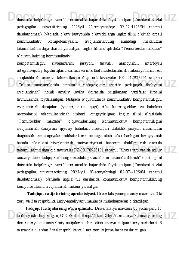 doirasida   belgilangan   vazifalarni   amalda   bajarishda   foydalanilgan   (Toshkent   davlat
pedagogika   universitetining   2023yil   20-sentyabrdagi   02-07-4125/04   raqamli
dalolatnomasi).   Natijada   o’quv   jarayonida   o’quvchilarga   ingliz   tilini   o’qitish   orqali
kommunikativ   kompetensiyasini   rivojlantirishning   amaldagi   mexanizmi
takomillashtirishga sharoit  yaratilgan;  ingliz tilini o’qitishda “Temurbeklar maktabi”
o’quvchilarining kommunikativ 
kompetentliligini   rivojlantirish   jarayoni   tasvirli,   namoyishli,   interfeysli
integrativijodiy topshiriqlarni kiritish va interfaol modellashtirish imkoniyatlarini real
aniqlashtirish   asosida   takomillashtirishga   oid   tavsiyalar   PZ-2017927124   raqamli
“Ta’lim   muassasalarida   hamkorlik   pedagogikasi   asosida   pedagogik   faoliyatni
rivojlantirish”   nomli   amaliy   loyiha   doirasida   belgilangan   vazifalar   ijrosini
ta’minlashda   foydalanilgan.   Natijada   o’quvchilarda   kommunikativ   kompetentliligini
rivojlantirish   darajalari   (yuqori,   o’rta,   quyi)   sifat   ko’rsatgichlari   va   baholash
mezonlarini   takomillashtirish   imkoni   kengaytirilgan;   ingliz   tilini   o’qitishda
“Temurbeklar   maktabi”   o’quvchilarining   kommunikativ   kompetentliligini
rivojlantirish   darajasini   qiyosiy   baholash   mezonlari   didaktik   jarayon   mazmunini
diagnostik   texnologiyalar   indikatorlarini   hisobga   olish   ta’sirchanligini   kengaytirish
hamda   o’z-o’zini   rivojlantirish   motivatsiyasini   barqaror   shakllantirish   asosida
takomillashtirishga oid tavsiyalar PZ-20170923121 raqamli “Shaxs tarbiyasida milliy
xususiyatlarni tadqiq etishning metodologik asoslarini takomillashtirish” nomli grant
doirasida   belgilangan   vazifalarni   amalda   bajarishda   foydalanilgan   (Toshkent   davlat
pedagogika   universitetining   2023-yil   20-sentyabrdagi   02-07-4125/04   raqamli
dalolatnomasi).   Natijada   ingliz   tili   darslarida   kommunikativ   kompetentlilikning
komponentlarini rivojlantirish imkoni yaratilgan. 
Tadqiqot natijalarining aprobatsiyasi.  Dissertatsiyaning asosiy mazmuni 2 ta
xorij va 2 ta respublika ilmiy-amaliy anjumanlarda muhokamadan o’tkazilgan. 
Tadqiqot natijalarning e’lon qilinishi . Dissertatsiya mavzusi bo’yicha jami 11
ta ilmiy ish chop etilgan, O’zbekiston Respublikasi Oliy Attestatsiya komissiyasining
dissertatsiyalar  asosiy ilmiy natijalarini chop etish tavsiya etilgan ilmiy nashrlarda 3
ta maqola, ulardan 2 tasi respublika va 1 tasi xorijiy jurnallarda nashr etilgan. 
8  
  