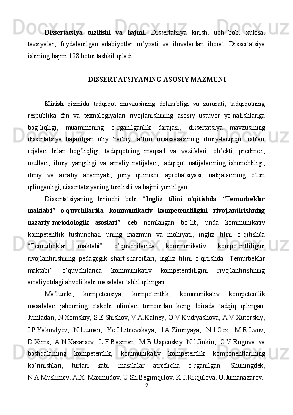 Dissertatsiya   tuzilishi   va   hajmi.   Dissertatsiya   kirish,   uch   bob,   xulosa,
tavsiyalar,   foydalanilgan   adabiyotlar   ro’yxati   va   ilovalardan   iborat.   Dissertatsiya
ishining hajmi 128 betni tashkil qiladi. 
 
DISSERTATSIYANING ASOSIY MAZMUNI 
 
Kirish   qismida   tadqiqot   mavzusining   dolzarbligi   va   zarurati,   tadqiqotning
respublika   fan   va   texnologiyalari   rivojlanishining   asosiy   ustuvor   yo’nalishlariga
bog’liqligi,   muammoning   o’rganilganlik   darajasi,   dissertatsiya   mavzusining
dissertatsiya   bajarilgan   oliy   harbiy   ta’lim   muassasasining   ilmiy-tadqiqot   ishlari
rejalari   bilan   bog’liqligi,   tadqiqotning   maqsad   va   vazifalari,   ob’ekti,   predmeti,
usullari,   ilmiy   yangiligi   va   amaliy   natijalari,   tadqiqot   natijalarining   ishonchliligi,
ilmiy   va   amaliy   ahamiyati,   joriy   qilinishi,   aprobatsiyasi,   natijalarining   e’lon
qilinganligi, dissertatsiyaning tuzilishi va hajmi yoritilgan. 
Dissertatsiyaning   birinchi   bobi   “ Ingliz   tilini   o’qitishda   “Temurbeklar
maktabi”   o’quvchilarida   kommunikativ   kompetentliligini   rivojlantirishning
nazariy-metodologik   asoslari”   deb   nomlangan   bo’lib,   unda   kommunikativ
kompetentlik   tushunchasi   uning   mazmun   va   mohiyati,   ingliz   tilini   o’qitishda
“Temurbeklar   maktabi”   o’quvchilarida   kommunikativ   kompetentliligini
rivojlantirishning   pedagogik   shart-sharoitlari,   ingliz   tilini   o’qitishda   “Temurbeklar
maktabi”   o’quvchilarida   kommunikativ   kompetentliligini   rivojlantirishning
amaliyotdagi ahvoli kabi masalalar tahlil qilingan. 
Ma’lumki,   kompetensiya,   kompetentlik,   kommunikativ   kompetentlik
masalalari   jahonning   etakchi   olimlari   tomonidan   keng   doirada   tadqiq   qilingan.
Jumladan, N.Xomskiy, S.E.Shishov, V.A.Kalney, O.V.Kudryashova, A.V.Xutorskiy,
I.P.Yakovlyev,   N.Luman,   Ye.I.Litnevskaya,   I.A.Zimnyaya,   N.I.Gez,   M.R.Lvov,
D.Xims,   A.N.Kazarsev,   L.F.Baxman,   M.B.Uspenskiy   N.I.Jinkin,   G.V.Rogova   va
boshqalarning   kompetentlik,   kommunikativ   kompetentlik   komponentlarining
ko’rinishlari,   turlari   kabi   masalalar   atroflicha   o’rganilgan.   Shuningdek,
N.A.Muslimov, A.X. Maxmudov, U.Sh.Begimqulov, K.J.Risqulova, U.Jumanazarov, 
9  
  