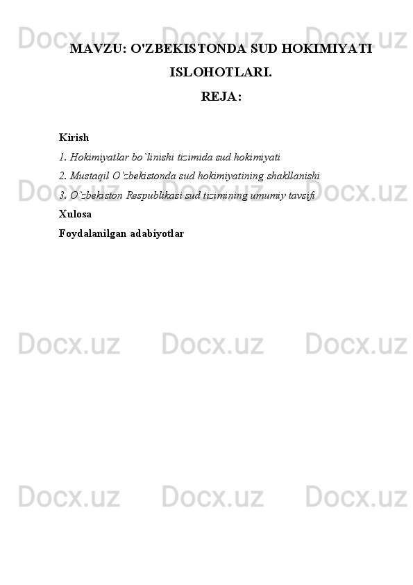 MAVZU: O'ZBEKISTONDA SUD HOKIMIYATI
ISLOHOTLARI.
REJA:
Kirish
1.   Hokimiyatlar bo`linishi tizimida sud hokimiyati
2. Mustaqil O`zbekistonda sud hokimiyatining shakllanishi
3. O`zbekiston Respublikasi sud tizimining umumiy tavsifi
Xulosa
Foydalanilgan adabiyotlar 