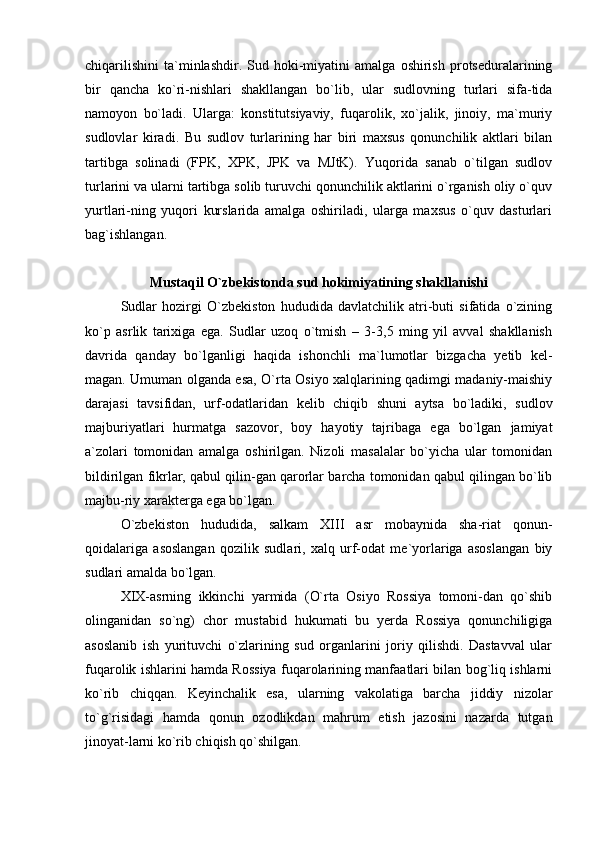 chiqarilishini   ta`minlashdir.  Sud   hoki-miyatini   amalga   oshirish   protseduralarining
bir   qancha   ko`ri-nishlari   shakllangan   bo`lib,   ular   sudlovning   turlari   sifa-tida
namoyon   bo`ladi.   Ularga:   konstitutsiyaviy,   fuqarolik,   xo`jalik,   jinoiy,   ma`muriy
sudlovlar   kiradi.   Bu   sudlov   turlarining   har   biri   maxsus   qonunchilik   aktlari   bilan
tartibga   solinadi   (FPK,   XPK,   JPK   va   MJtK).   Yuqorida   sanab   o`tilgan   sudlov
turlarini va ularni tartibga solib turuvchi qonunchilik aktlarini o`rganish oliy o`quv
yurtlari-ning   yuqori   kurslarida   amalga   oshiriladi,   ularga   maxsus   o`quv   dasturlari
bag`ishlangan. 
 
Mustaqil O`zbekistonda sud hokimiyatining shakllanishi
  Sudlar   hozirgi   O`zbekiston   hududida   davlatchilik   atri-buti   sifatida   o`zining
ko`p   asrlik   tarixiga   ega.   Sudlar   uzoq   o`tmish   –   3-3,5   ming   yil   avval   shakllanish
davrida   qanday   bo`lganligi   haqida   ishonchli   ma`lumotlar   bizgacha   yetib   kel-
magan. Umuman olganda esa, O`rta Osiyo xalqlarining qadimgi madaniy-maishiy
darajasi   tavsifidan,   urf-odatlaridan   kelib   chiqib   shuni   aytsa   bo`ladiki,   sudlov
majburiyatlari   hurmatga   sazovor,   boy   hayotiy   tajribaga   ega   bo`lgan   jamiyat
a`zolari   tomonidan   amalga   oshirilgan.   Nizoli   masalalar   bo`yicha   ular   tomonidan
bildirilgan fikrlar, qabul qilin-gan qarorlar barcha tomonidan qabul qilingan bo`lib
majbu-riy xarakterga ega bo`lgan. 
O`zbekiston   hududida,   salkam   XIII   asr   mobaynida   sha-riat   qonun-
qoidalariga   asoslangan   qozilik   sudlari,   xalq   urf-odat   me`yorlariga   asoslangan   biy
sudlari amalda bo`lgan. 
XIX-asrning   ikkinchi   yarmida   (O`rta   Osiyo   Rossiya   tomoni-dan   qo`shib
olinganidan   so`ng)   chor   mustabid   hukumati   bu   yerda   Rossiya   qonunchiligiga
asoslanib   ish   yurituvchi   o`zlarining   sud   organlarini   joriy   qilishdi.   Dastavval   ular
fuqarolik ishlarini hamda Rossiya fuqarolarining manfaatlari bilan bog`liq ishlarni
ko`rib   chiqqan.   Keyinchalik   esa,   ularning   vakolatiga   barcha   jiddiy   nizolar
to`g`risidagi   hamda   qonun   ozodlikdan   mahrum   etish   jazosini   nazarda   tutgan
jinoyat-larni ko`rib chiqish qo`shilgan.  