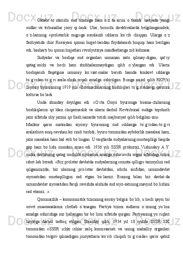 Oktabr   to`ntarishi   sud   tizimiga   ham   o`z   ta`sirini   o`tkazdi:   natijada   yangi
sudlar   va   tribunallar   joriy   qi-lindi.   Ular,   birinchi   direktivalarda   belgilanganidek,
o`z-larining   «proletarlik   ongi»ga   asoslanib   ishlarni   ko`rib   chiqqan.   Ularga   o`z
faoliyatida   chor   Rossiyasi   qonun   hujjat-laridan   foydalanish   huquqi   ham   berilgan
edi, basharti bu qonun hujjatlari revolyutsiya manfaatlariga zid kelmasa. 
Sudyalar   va   boshqa   sud   organlari   umuman   xato   qilmay-digan,   qat`iy
qatag`onchi   va   hech   ham   shubhalanmaydigan   qilib   o`ylangan   edi.   Ularni
boshqarish   faqatgina   umumiy   ko`rsat-malar   berish   hamda   konkret   ishlarga
to`g`ridan-to`g`ri   arala-shish   orqali   amalga   oshirilgan.   Bunga   misol   qilib   RKP(b)
Siyosiy byurosining 1919 yili «Bosmachilarning boshliqlari to`g`risida»gi qarorini
keltirsa bo`ladi. 
Unda   shunday   deyilgan   edi:   «O`rta   Osiyo   byurosiga   bosma-chilarning
boshliqlarini   qo`ldan   chiqarmaslik   va   ularni   darhol   Revtribunal   sudiga   topshirib
jazo sifatida oliy jazoni qo`llash nazarda tutish majburiyat qilib belgilan-sin».
Mazkur   qaror   matnidan   siyosiy   byuroning   sud   ishlariga   to`g`ridan-to`g`ri
aralashuvi aniq-ravshan ko`rinib turibdi; byuro tomonidan aybdorlik masalasi ham,
jazo masalasi ham hal etib bo`lingan. U vaqtlarda sudyalarning mustaqilligi haqida
gap   ham   bo`lishi   mumkin   emas   edi.   1936   yili   SSSR   prokurori   Vishinskiy   A.Y.
sudni davlatning qatag`onchilik siyosatini amalga oshiruvchi organ sifatidagi rolini
isbot-lab beradi: «Biz proletar davlatda sudyalarning «musta-qilligi» tamoyilini rad
qilganimizda,   biz   ularning   pro-letar   davlatdan,   ishchi   sinfidan,   umumdavlat
siyosatidan   mustaqilligini   rad   etgan   bo`lamiz.   Buning   bilan   biz   davlat-da
umumdavlat siyosatidan farqli ravishda alohida sud siyo-satining mavjud bo`lishini
rad etamiz...»
Qonunsizlik – kommunistik tizimning asosiy belgisi bo`lib, u hech qaysi bir
sovet   muassasalarini   chetlab   o`tmagan.   Partiya   tizimi   sudlarni   o`zining   yo`lini
amalga oshirishga mo`ljallangan bir bo`limi sifatida qurgan. Partiyaning yo`riqlari
hayotga   darhol   tadbiq   etilgan.   Shunday   qilib,   1934   yil   10   iyulda   SSSR   SIK
tomonidan   «SSSR   ichki   ishlar   xalq   komissariati   va   uning   mahalliy   organlari
tomonidan   tergov   qilinadigan   jinoyatlarni   ko`rib   chiqish   to`g`risida»   qaror   qabul 