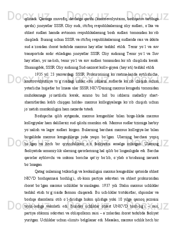 qilinadi. Qarorga muvofiq, davlatga qarshi (kontrrevolyutsion, boshqaruv tartibiga
qarshi)   jinoyatlar   SSSR   Oliy   sudi,   ittifoq   respublikalarning   oliy   sudlari,   o`lka   va
oblast   sudlari   hamda   avtonom   respublikalarning   bosh   sudlari   tomonidan   ko`rib
chiqiladi. Buning uchun SSSR va ittifoq respublikalarning sudlarida rais va ikkita
sud   a`zosidan   iborat   tarkibda   maxsus   hay`atlar   tashkil   etildi.   Temir   yo`l   va   suv
transportida   sodir   etiladigan   jinoyatlar   SSSR   Oliy   sudining   Temir   yo`l   va   Suv
hay`atlari, yo`na-lish, temir yo`l va suv sudlari tomonidan ko`rib chiqilishi kerak.
Shuningdek, SSSR Oliy sudining Sud-nazorat kolle-giyasi (hay`ati) tashkil etildi
1935   yil   23   yanvardagi   SSSR   Prokurorining   ko`rsatma-larida   aytilishicha,
kontrrevolyutsiya   to`g`risidagi   ishlar   «bu   ishlarni   sudlarda   ko`rib   chiqish   uchun
yetarlicha hujjatlar bo`lmasa ular SSSR NKVDsining maxsus kengashi tomonidan
muhokamaga   jo`natilishi   kerak,   ammo   bu   hol   bu   ishlarni   mahalliy   shart-
sharoitlardan   kelib   chiqqan   holda»   maxsus   kollegiyalarga   ko`rib   chiqish   uchun
jo`natish mumkinligini ham nazarda tutadi. 
Boshqacha   qilib   aytganda,   maxsus   kengashlar   bilan   birga-likda   maxsus
kollegiyalar ham dalillarsiz sud qilishi mumkin edi. Maxsus sudlar tizimiga harbiy
yo`nalish   va   lager   sudlari   kirgan.   Bularning   barchasi   maxsus   kollegiya-lar   bilan
birgalikda   maxsus   kengashlarga   juda   yaqin   bo`lgan.   Ularning   barchasi   yopiq
bo`lgan   va   hech   bir   qiyinchiliksiz   o`z   faoliyatini   amalga   oshirgan.   Ularning
faoliyatida umumiy-lik ularning qarorlarining hal qilib bo`linganligida edi. Barcha
qarorlar   ayblovchi   va   imkoni   boricha   qat`iy   bo`lib,   o`ylab   o`tirishning   zarurati
bo`lmagan. 
Qatag`onlarning tezkorligi va keskinligini maxsus kengashlar qatorida oblast
NKVD   boshqarmasi   boshlig`i,   ob-kom   partiya   sekretari   va   oblast   prokuroridan
iborat   bo`lgan   maxsus   uchliklar   ta`minlagan.   1937   yili   Stalin   maxsus   uchliklar
tashkil   etish   to`g`risida   farmon   chiqaradi.   Bu   uch-liklar   trotskistlar,   shpionlar   va
boshqa   shaxslarni   otib   o`l-dirishga   hukm   qilishga   yoki   10   yilga   qamoq   jazosini
tayin-lashga   vakolatli   edi.   Bunday   uchliklar   oblast   UNKVD   bosh-lig`i   –   rais,
partiya obkomi sekretari va oblispolkom raisi – a`zolardan iborat tarkibda faoliyat
yuritgan. Uchliklar uchun «limit» belgilanar edi. Masalan, maxsus uchlik hech bir