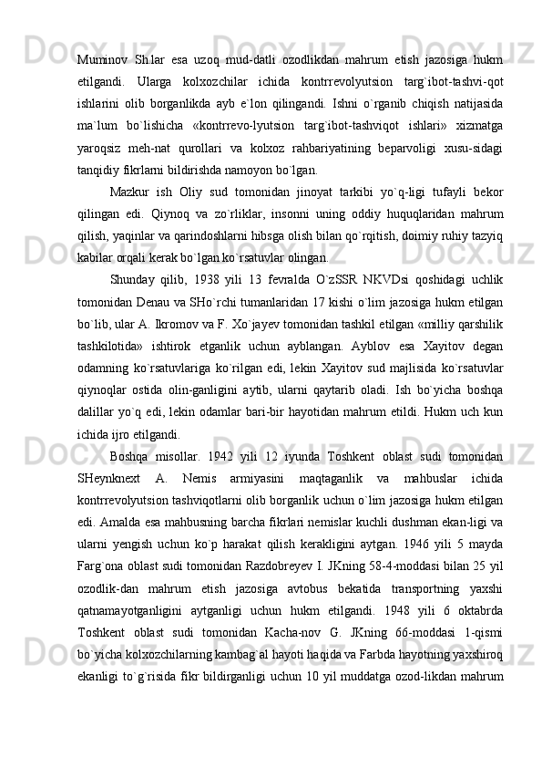 Muminov   Sh.lar   esa   uzoq   mud-datli   ozodlikdan   mahrum   etish   jazosiga   hukm
etilgandi.   Ularga   kolxozchilar   ichida   kontrrevolyutsion   targ`ibot-tashvi-qot
ishlarini   olib   borganlikda   ayb   e`lon   qilingandi.   Ishni   o`rganib   chiqish   natijasida
ma`lum   bo`lishicha   «kontrrevo-lyutsion   targ`ibot-tashviqot   ishlari»   xizmatga
yaroqsiz   meh-nat   qurollari   va   kolxoz   rahbariyatining   beparvoligi   xusu-sidagi
tanqidiy fikrlarni bildirishda namoyon bo`lgan. 
Mazkur   ish   Oliy   sud   tomonidan   jinoyat   tarkibi   yo`q-ligi   tufayli   bekor
qilingan   edi.   Qiynoq   va   zo`rliklar,   insonni   uning   oddiy   huquqlaridan   mahrum
qilish, yaqinlar va qarindoshlarni hibsga olish bilan qo`rqitish, doimiy ruhiy tazyiq
kabilar orqali kerak bo`lgan ko`rsatuvlar olingan. 
Shunday   qilib,   1938   yili   13   fevralda   O`zSSR   NKVDsi   qoshidagi   uchlik
tomonidan Denau va SHo`rchi tumanlaridan 17 kishi o`lim jazosiga hukm etilgan
bo`lib, ular A. Ikromov va F. Xo`jayev tomonidan tashkil etilgan «milliy qarshilik
tashkilotida»   ishtirok   etganlik   uchun   ayblangan.   Ayblov   esa   Xayitov   degan
odamning   ko`rsatuvlariga   ko`rilgan   edi,   lekin   Xayitov   sud   majlisida   ko`rsatuvlar
qiynoqlar   ostida   olin-ganligini   aytib,   ularni   qaytarib   oladi.   Ish   bo`yicha   boshqa
dalillar   yo`q   edi,   lekin  odamlar   bari-bir   hayotidan  mahrum   etildi.   Hukm   uch   kun
ichida ijro etilgandi.
Boshqa   misollar.   1942   yili   12   iyunda   Toshkent   oblast   sudi   tomonidan
SHeynknext   A.   Nemis   armiyasini   maqtaganlik   va   mahbuslar   ichida
kontrrevolyutsion tashviqotlarni olib borganlik uchun o`lim jazosiga hukm etilgan
edi. Amalda esa mahbusning barcha fikrlari nemislar kuchli dushman ekan-ligi va
ularni   yengish   uchun   ko`p   harakat   qilish   kerakligini   aytgan.   1946   yili   5   mayda
Farg`ona oblast sudi tomonidan Razdobreyev I. JKning 58-4-moddasi bilan 25 yil
ozodlik-dan   mahrum   etish   jazosiga   avtobus   bekatida   transportning   yaxshi
qatnamayotganligini   aytganligi   uchun   hukm   etilgandi.   1948   yili   6   oktabrda
Toshkent   oblast   sudi   tomonidan   Kacha-nov   G.   JKning   66-moddasi   1-qismi
bo`yicha kolxozchilarning kambag`al hayoti haqida va Farbda hayotning yaxshiroq
ekanligi to`g`risida  fikr  bildirganligi  uchun 10 yil  muddatga ozod-likdan mahrum 