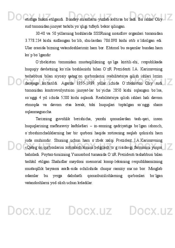 etishga hukm  etilgandi. Bunday  misollarni  yuzlab keltirsa bo`ladi. Bu ishlar  Oliy
sud tomonidan jinoyat tarkibi yo`qligi tufayli bekor qilingan.
30-40   va   50  yillarning   boshlarida   SSSRning   nosudlov   organlari   tomonidan
3.778.234   kishi   sudlangan   bo`lib,   shu-lardan   786.098   kishi   otib   o`ldirilgan   edi.
Ular orasida bizning vatandoshlarimiz ham bor. Ehtimol bu raqamlar bundan ham
ko`p bo`lgandir
O`zbekiston   tomonidan   mustaqillikning   qo`lga   kiritili-shi,   respublikada
huquqiy   davlatning   ko`rila   boshlanishi   bilan   O`zR   Prezidenti   I.A.   Karimovning
tashabbusi   bilan   siyosiy   qatag`on   qurbonlarini   reabilitatsiya   qilish   ishlari   lozim
darajaga   ko`tarildi.   Agarda   1955-1989   yillar   ichida   O`zbekiston   Oliy   sudi
tomonidan   kontrrevolyutsion   jinoyat-lar   bo`yicha   2850   kishi   oqlangan   bo`lsa,
so`nggi   4   yil   ichida   5200   kishi   oqlandi.   Reabilitatsiya   qilish   ishlari   hali   davom
etmoqda   va   davom   etsa   kerak,   toki   huquqlari   toptalgan   so`nggi   shaxs
oqlanmaguncha. 
Tarixning   guvohlik   berishicha,   yaxshi   qonunlardan   tash-qari,   inson
huquqlarining   mafkuraviy   kafolatlari   –   in-sonning   qadriyatiga   bo`lgan   ishonch,
o`zboshimchaliklarning   har   bir   qurboni   haqida   xotiraning   saqlab   qolinishi   ham
juda   muhimdir.   Shuning   uchun   ham   o`zbek   xalqi   Prezident   I.A.Karimovning
«Qatag`on qurbonlarini xotiralash kunini belgilash to`g`risida»gi farmonini yuqori
baholadi. Poytax-timizning Yunusobod tumanida O`zR Prezidenti tashabbusi bilan
tashkil   etilgan   Shahidlar   maydoni   memorial   komp-leksining   respublikamizning
mustaqillik   bayrami   arafa-sida   ochilishida   chuqur   ramziy   ma`no   bor.   Minglab
odamlar   bu   yerga   dahshatli   qonunbuzilishlarning   qurbonlari   bo`lgan
vatandoshlarni yod olish uchun keladilar.  