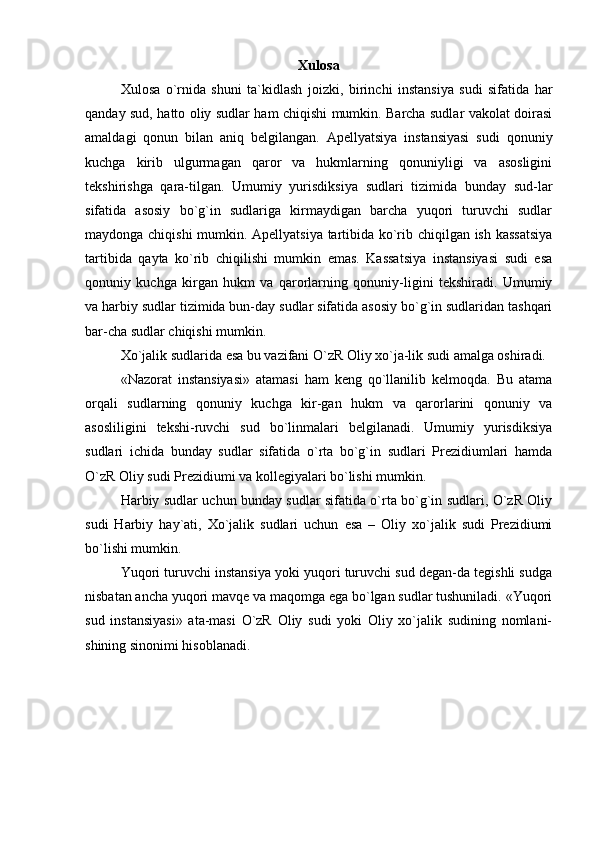 Xulosa
Xulosa   o`rnida   shuni   ta`kidlash   joizki,   b irinchi   instansiya   sudi   sifatida   har
qanday sud, hatto oliy sudlar ham chiqishi mumkin. Barcha sudlar vakolat doirasi
amaldagi   qonun   bilan   aniq   belgilangan.   Apellyatsiya   instansiyasi   sudi   qonuniy
kuchga   kirib   ulgurmagan   qaror   va   hukmlarning   qonuniyligi   va   asosligini
tekshirishga   qara-tilgan.   Umumiy   yurisdiksiya   sudlari   tizimida   bunday   sud-lar
sifatida   asosiy   bo`g`in   sudlariga   kirmaydigan   barcha   yuqori   turuvchi   sudlar
maydonga chiqishi mumkin. Apellyatsiya tartibida ko`rib chiqilgan ish kassatsiya
tartibida   qayta   ko`rib   chiqilishi   mumkin   emas.   Kassatsiya   instansiyasi   sudi   esa
qonuniy   kuchga   kirgan   hukm   va   qarorlarning   qonuniy-ligini   tekshiradi.   Umumiy
va harbiy sudlar tizimida bun-day sudlar sifatida asosiy bo`g`in sudlaridan tashqari
bar-cha sudlar chiqishi mumkin. 
Xo`jalik sudlarida esa bu vazifani O`zR Oliy xo`ja-lik sudi amalga oshiradi. 
«Nazorat   instansiyasi»   atamasi   ham   keng   qo`llanilib   kelmoqda.   Bu   atama
orqali   sudlarning   qonuniy   kuchga   kir-gan   hukm   va   qarorlarini   qonuniy   va
asosliligini   tekshi-ruvchi   sud   bo`linmalari   belgilanadi.   Umumiy   yurisdiksiya
sudlari   ichida   bunday   sudlar   sifatida   o`rta   bo`g`in   sudlari   Prezidiumlari   hamda
O`zR Oliy sudi Prezidiumi va kollegiyalari bo`lishi mumkin. 
Harbiy sudlar uchun bunday sudlar sifatida o`rta bo`g`in sudlari, O`zR Oliy
sudi   Harbiy   hay`ati,   Xo`jalik   sudlari   uchun   esa   –   Oliy   xo`jalik   sudi   Prezidiumi
bo`lishi mumkin. 
Yuqori turuvchi instansiya yoki yuqori turuvchi sud degan-da tegishli sudga
nisbatan ancha yuqori mavqe va maqomga ega bo`lgan sudlar tushuniladi. «Yuqori
sud   instansiyasi»   ata-masi   O`zR   Oliy   sudi   yoki   Oliy   xo`jalik   sudining   nomlani-
shining sinonimi hisoblanadi. 
 
  