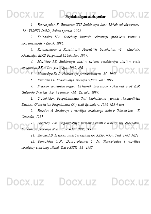 Foydalanilgan adabiyotlar
 
1. Beznasyuk A.S., Rustamov X.U. Sudebnaya vlast: Ucheb-nik dlya vuzov.
-M.: YUNITI-DANA, Zakon i pravo, 2002. 
2. Kolokolov   N.A.   Sudebniy   kontrol:   nekotoriye   prob-lemi   istorii   i
sovremennosti. - Kursk, 1996; 
3. Kommentariy   k   Konstitutsii   Respubliki   Uzbekistan.   -T.:   «Adolat»,
Akademiya MVD Respubliki Uzbekistan, 1997.
4. Maslikov   I.S.   Sudebnaya   vlast   v   sisteme   razdeleniya   vlasti   v   svete
konstitutsii RF. // Sov. yustitsiya.  1989. №8. 
5. Monteskye Sh.L. «Izbranniye proizvedeniya» -M.: 1955.
6. Petruxin I.L. Pravosudiye: vremya reform. -M.: 1991. 
7. Pravooxranitelniye organi. Uchebnik dlya vuzov. / Pod red. prof. K.F.
Gutsenko 3-ye izd. dop. i pererab. - M.: Zersalo, 1997. 
8. O`zbekiston   Respublikasida   Sud   islohotlarini   yanada   rivojlantirish
Dasturi.  O`zbekiston Respublikasi Oliy sudi Byulleteni, 1996, №3-4 son. 
9. Rasulov   A.   Sozdaniye   i   razvitiye   sovetskogo   suda   v   Uzbekistane.   -T,
Gosizdat, 1957 . 
10. Savitskiy V.M. Organizatsiya sudebnoy vlasti v Ros-siyskoy Federatsii.
Uchebnoye posobiye dlya vuzov. – M.: BEK, 1996. 
11. Sternik I.B. Iz istorii suda Turkestanskoy ASSR. //Sov.  Yust. 1981, №21
12. Temushkin   O.P.,   Dobrovolskaya   T.   N.   Stanovleniye   i   razvitiye
sovetskoy sudebnoy sitemi.  Sud v SSSR. -M.: 1987. 
 
  