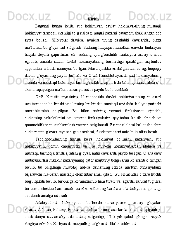 Kirish
Bugungi   kunga   kelib,   sud   hokimiyati   davlat   hokimiya-tining   mustaqil
hokimiyat tarmog`i ekanligi to`g`risidagi nuqtai nazarni batamom shakllangan deb
aytsa   bo`ladi.   SHo`rolar   davrida,   ayniqsa   uning   dastlabki   davrlarida,   bizga
ma`lumki,   bu   g`oya   rad   etilgandi.   Sudning   huquqni   muhofaza   etuvchi   funksiyasi
haqida   deyarli   gapirilmas   edi;   sudning   qatag`onchilik   funksiyasi   asosiy   o`rinni
egallab,   amalda   sudlar   davlat   hokimiyatining   bostirishga   qaratilgan   majburlov
apparatlari sifatida namoyon bo`lgan. Mustaqillikka erishilganidan so`ng, huquqiy
davlat   g`oyasining   paydo   bo`lishi   va   O`zR   Konstitutsiyasida   sud   hokimiyatining
alohida va mustaqil hokimiyat tarmog`i sifatida ajrati-lishi bilan qonunchilikda o`z
aksini topayotgan ma`lum nazariy asoslar paydo bo`la boshladi. 
O`zR   Konstitutsiyasining   11-moddasida   davlat   hokimiya-tining   mustaqil
uch tarmoqqa bo`linishi va ularning bir-biridan mustaqil ravishda faoliyat yuritishi
mustahkamlab   qo`yilgan.   Bu   bilan   sudning   nazorat   funksiyasini   ajratish,
sudlarning   vakolatlarini   va   nazorat   funksiyalarini   qay-tadan   ko`rib   chiqish   va
qonunchilikda mustahkamlash zarurati belgilanadi. Bu masalalarni hal etish uchun
sud nazorati g`oyasi tayanadigan asoslarni, fundamentlarni aniq bilib olish kerak. 
Tadqiqotchilarning   fikriga   ko`ra,   hokimiyat   bo`linishi   nazariyasi,   sud
hokimiyatini   qonun   chiqaruvchi   va   ijro   etuv-chi   hokimiyatlardan   alohida   va
mustaqil tarmoq sifatida ajratish g`oyasi antik davrlarda paydo bo`lgan. O`sha davr
mutafakkirlari mazkur nazariyaning qator majburiy belgi-larini ko`rsatib o`tishgan
bo`lib,   bu   belgilarga   muvofiq   hol-da   davlatning   ichida   ma`lum   funksiyalarni
bajaruvchi nis-batan mustaqil elementlar amal qiladi. Bu elementlar o`zaro kuchli
bog`liqlikda bo`lib, bir-biriga ko`maklashib ham turadi va, agarda, zarurat tug`ilsa,
bir-birini   cheklab  ham  turadi;  bu  elementlarning barchasi  o`z faoliyatini  qonunga
asoslanib amalga oshiradi. 
Adabiyotlarda   hokimiyatlar   bo`linishi   nazariyasining   asosiy   g`oyalari
Arastu, Aflotun, Polibey, Epikur va boshqa-larning asarlarida ishlab chiqilganligi,
antik   dunyo   sud   amaliyotida   tadbiq   etilganligi,   1215   yili   qabul   qilingan   Buyuk
Angliya erkinlik Xartiyasida mavjudligi to`g`risida fikrlar bildiriladi.  