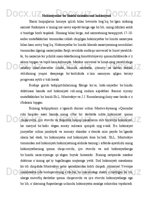 Hokimiyatlar bo`linishi tizimida sud hokimiyati
Shaxs   huquqlarini   himoya   qilish   bilan   bevosita   bog`liq   bo`lgan   sudning
nazorat funksiyasi o`zining ma`naviy aspekt-lariga ega bo`lib, uning ildizlari antik
o`tmishga borib taqaladi. Shuning bilan birga, sud nazoratining taraqqiyoti 17-18-
asrlar mutafakkirlari tomonidan ishlab chiqilgan hokimiyatlar bo`linishi nazariyasi
bilan ham uzviy bog`liq. Hokimiyatlar bo`linishi klassik nazariyasining asoschilari
tomonidan ilgarigi nazariyadan farqli ravishda mutlaqo universal ta`limot yaratildi-
ki, bu nazariya ko`pchilik mam-lakatlarning konstitutsiyaviy qonunchiliklarida o`z
aksini topgan va topib ham kelmoqda. Mazkur universal ta`limot-ning yaratilishiga
sababiy   shart-sharoitlar   ichida,   birinchi   navbatda,   ijtimoiy   va   davlat   tashkil
etilishining   yuqori   darajasiga   ko`tarilishida   o`zini   namoyon   qilgan   tarixiy
progressni aytib o`tish kerak. 
Boshqa   guruh   tadqiqotchilarining   fikriga   ko`ra,   hoki-miyatlar   bo`linishi
doktrinasi   hamda   sud   hokimiyati   roli-ning   muhim   aspektlari   fransuz   siyosiy
mutafakkirlari bo`lmish Sh.L. Monteskye va J.J. Russolarning ilmiy asar-larida o`z
ifodasini topgan. 
Bizning   tadqiqotimiz   o`rganish   doirasi   uchun   Montes-kyening   «Qonunlar
ruhi   haqida»   asari   hamda   uning   «Har   bir   davlatda   uchta   hokimiyat:   qonun
chiqaruvchi, ijro etuvchi va fuqarolik huquqi masallarini olib boruvchi hokimiyat-
lar   mavjud   bo`ladi»   degan   asosiy   xulosasi   qiziqish   uyg`o-tadi.   Bu   hokimiyat
jinoyatlar   uchun   jazolaydi   va   xususiy   shaxslar   o`rtasida   nizo   paydo   bo`lganda
ularni   hal   etadi,   bu   hokimiyatni   sud   hokimiyati   desa   bo`ladi.   Sh.L.   Monteskye
tomonidan sud hokimiyati hokimiyatning alohida tarmog`i sifatida ajratilishi uning
hokimiyatlarning   qonun   chiqa-ruvchi,   ijro   etuvchi   va   sud   hokimiyatlariga
bo`linishi   naza-riyasiga   qo`shgan   buyuk   hissasidir.   Buning   natijasida   mazkur
doktrina   o`zining   qat`iy   tugallangan   nuqtasiga   yetdi.   Sud   hokimiyati   masalasini
ko`rib chiqishda Monteskye qator qarashlaridan kelib chiqadi. Aksariyat  Yevropa
mamlakatla-rida boshqaruvning o`rtacha, bir maromdagi shakli o`rnatilgan bo`lib,
ularga   muvofiq   davlatlar   qonun   chiqaruvchi   va   ijro   etuvchi   hokimiyatlarga   ega
bo`lib, o`zlarining fuqarolariga uchinchi hokimiyatni amalga oshirishni topshiradi. 