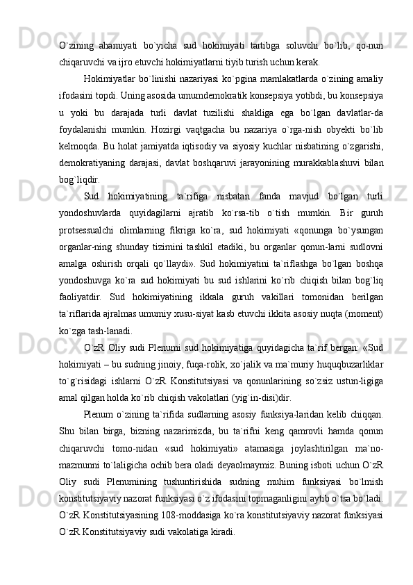 O`zining   ahamiyati   bo`yicha   sud   hokimiyati   tartibga   soluvchi   bo`lib,   qo-nun
chiqaruvchi va ijro etuvchi hokimiyatlarni tiyib turish uchun kerak. 
Hokimiyatlar  bo`linishi  nazariyasi  ko`pgina mamlakatlarda o`zining amaliy
ifodasini topdi. Uning asosida umumdemokratik konsepsiya yotibdi, bu konsepsiya
u   yoki   bu   darajada   turli   davlat   tuzilishi   shakliga   ega   bo`lgan   davlatlar-da
foydalanishi   mumkin.   Hozirgi   vaqtgacha   bu   nazariya   o`rga-nish   obyekti   bo`lib
kelmoqda. Bu holat  jamiyatda iqtisodiy va siyosiy kuchlar  nisbatining o`zgarishi,
demokratiyaning   darajasi,   davlat   boshqaruvi   jarayonining   murakkablashuvi   bilan
bog`liqdir. 
Sud   hokimiyatining   ta`rifiga   nisbatan   fanda   mavjud   bo`lgan   turli
yondoshuvlarda   quyidagilarni   ajratib   ko`rsa-tib   o`tish   mumkin.   Bir   guruh
protsessualchi   olimlarning   fikriga   ko`ra,   sud   hokimiyati   «qonunga   bo`ysungan
organlar-ning   shunday   tizimini   tashkil   etadiki,   bu   organlar   qonun-larni   sudlovni
amalga   oshirish   orqali   qo`llaydi».   Sud   hokimiyatini   ta`riflashga   bo`lgan   boshqa
yondoshuvga   ko`ra   sud   hokimiyati   bu   sud   ishlarini   ko`rib   chiqish   bilan   bog`liq
faoliyatdir.   Sud   hokimiyatining   ikkala   guruh   vakillari   tomonidan   berilgan
ta`riflarida ajralmas umumiy xusu-siyat kasb etuvchi ikkita asosiy nuqta (moment)
ko`zga tash-lanadi. 
O`zR   Oliy   sudi   Plenumi   sud   hokimiyatiga   quyidagicha   ta`rif   bergan:   «Sud
hokimiyati – bu sudning jinoiy, fuqa-rolik, xo`jalik va ma`muriy huquqbuzarliklar
to`g`risidagi   ishlarni   O`zR   Konstitutsiyasi   va   qonunlarining   so`zsiz   ustun-ligiga
amal qilgan holda ko`rib chiqish vakolatlari (yig`in-disi)dir. 
Plenum   o`zining   ta`rifida   sudlarning   asosiy   funksiya-laridan   kelib   chiqqan.
Shu   bilan   birga,   bizning   nazarimizda,   bu   ta`rifni   keng   qamrovli   hamda   qonun
chiqaruvchi   tomo-nidan   «sud   hokimiyati»   atamasiga   joylashtirilgan   ma`no-
mazmunni to`laligicha ochib bera oladi deyaolmaymiz. Buning isboti uchun O`zR
Oliy   sudi   Plenumining   tushuntirishida   sudning   muhim   funksiyasi   bo`lmish
konstitutsiyaviy nazorat funksiyasi o`z ifodasini topmaganligini aytib o`tsa bo`ladi.
O`zR Konstitutsiyasining 108-moddasiga ko`ra konstitutsiyaviy nazorat funksiyasi
O`zR Konstitutsiyaviy sudi vakolatiga kiradi.