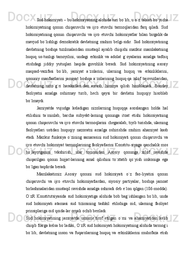 Sud hokimiyati – bu hokimiyatning alohida turi bo`lib, u o`z tabiati bo`yicha
hokimiyatning   qonun   chiqaruvchi   va   ijro   etuvchi   tarmoqlaridan   farq   qiladi.   Sud
hokimiyatining   qonun   chiqaruvchi   va   ijro   etuvchi   hokimiyatlar   bilan   birgalik-da
mavjud   bo`lishligi   demokratik   davlatning   muhim   belgi-sidir.   Sud   hokimiyatining
davlatning   boshqa   tuzilmalaridan   mustaqil   ajralib   chiqishi   mazkur   mamlakatning
huquq   us-tunligi   tamoyilini,   undagi   erkinlik   va   adolat   g`oyalarini   amalga   tadbiq
etishdagi   jiddiy   yutuqlari   haqida   guvohlik   beradi.   Sud   hokimiyatining   asosiy
maqsad-vazifasi   bo`lib,   jamiyat   a`zolarini,   ularning   huquq   va   erkinliklarini,
qonuniy  manfaatlarini  jamiyat  boshqa   a`zolarining  huquq-qa  xilof  tajovuzlaridan,
davlatning   noto`g`ri   harakatlari-dan   asrash,   himoya   qilish   hisoblanadi.   Bunday
faoliyatni   amalga   oshirmay   turib,   hech   qaysi   bir   davlatni   huquqiy   hisoblab
bo`lmaydi. 
Jamiyatda   vujudga   keladigan   nizolarning   huquqqa   asoslangan   holda   hal
etilishini   ta`minlab,   barcha   subyekt-larning   qonunga   itoat   etishi   hokimiyatning
qonun chiqaruvchi va ijro etuvchi tarmoqlarini chegaralab, tiyib turishda, ularning
faoliyatlari   ustidan   huquqiy   nazoratni   amalga   oshirishda   muhim   ahamiyat   kasb
etadi. Mazkur  funksiya  o`zining samarasini  sud hokimiyati  qonun chiqaruvchi  va
ijro etuvchi hokimiyat tarmoqlarining faoliyatlarini Konstitu-siyaga qanchalik mos
bo`layotganini   tekshirish,   ular   tomonidan   Asosiy   qonunga   xilof   ravishda
chiqarilgan   qonun   hujjat-larining   amal   qilishini   to`xtatib   qo`yish   imkoniga   ega
bo`lgan taqdirda beradi. 
Mamlakatimiz   Asosiy   qonuni   sud   hokimiyati   o`z   fao-liyatini   qonun
chiqaruvchi   va   ijro   etuvchi   hokimiyatlardan,   siyosiy   partiyalar,   boshqa   jamoat
birlashmalaridan mustaqil ravishda amalga oshiradi deb e`lon qilgan (106-modda).
O`zR   Konstitutsiyasida   sud   hokimiyatiga   alohida   bob   bag`ishlangan   bo`lib,   unda
sud   hokimiyati   atamasi   sud   tizimining   tashkil   etilishiga   oid,   ularning   faoliyat
prinsiplariga oid qoida-lar orqali ochib beriladi. 
Sud   hokimiyatining   jamiyatda   umume`tirof   etilgan   o`rni   va   ahamiyatidan   kelib
chiqib fikrga kelsa bo`ladiki, O`zR sud hokimiyati hokimiyatning alohida tarmog`i
bo`lib,   davlatning   inson   va   fuqarolarning   huquq   va   erkinliklarini   muhofaza   etish