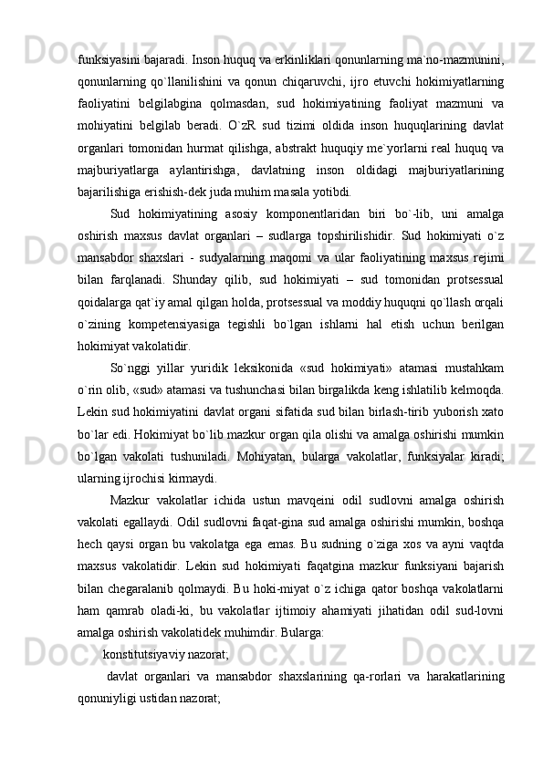 funksiyasini bajaradi. Inson huquq va erkinliklari qonunlarning ma`no-mazmunini,
qonunlarning   qo`llanilishini   va   qonun   chiqaruvchi,   ijro   etuvchi   hokimiyatlarning
faoliyatini   belgilabgina   qolmasdan,   sud   hokimiyatining   faoliyat   mazmuni   va
mohiyatini   belgilab   beradi.   O`zR   sud   tizimi   oldida   inson   huquqlarining   davlat
organlari  tomonidan hurmat  qilishga,  abstrakt  huquqiy me`yorlarni  real  huquq va
majburiyatlarga   aylantirishga,   davlatning   inson   oldidagi   majburiyatlarining
bajarilishiga erishish-dek juda muhim masala yotibdi. 
Sud   hokimiyatining   asosiy   komponentlaridan   biri   bo`-lib,   uni   amalga
oshirish   maxsus   davlat   organlari   –   sudlarga   topshirilishidir.   Sud   hokimiyati   o`z
mansabdor   shaxslari   -   sudyalarning   maqomi   va   ular   faoliyatining   maxsus   rejimi
bilan   farqlanadi.   Shunday   qilib,   sud   hokimiyati   –   sud   tomonidan   protsessual
qoidalarga qat`iy amal qilgan holda, protsessual va moddiy huquqni qo`llash orqali
o`zining   kompetensiyasiga   tegishli   bo`lgan   ishlarni   hal   etish   uchun   berilgan
hokimiyat vakolatidir.
So`nggi   yillar   yuridik   leksikonida   «sud   hokimiyati»   atamasi   mustahkam
o`rin olib, «sud» atamasi va tushunchasi bilan birgalikda keng ishlatilib kelmoqda.
Lekin sud hokimiyatini davlat organi sifatida sud bilan birlash-tirib yuborish xato
bo`lar edi. Hokimiyat bo`lib mazkur organ qila olishi va amalga oshirishi mumkin
bo`lgan   vakolati   tushuniladi.   Mohiyatan,   bularga   vakolatlar,   funksiyalar   kiradi;
ularning ijrochisi kirmaydi. 
Mazkur   vakolatlar   ichida   ustun   mavqeini   odil   sudlovni   amalga   oshirish
vakolati egallaydi. Odil sudlovni faqat-gina sud amalga oshirishi mumkin, boshqa
hech   qaysi   organ   bu   vakolatga   ega   emas.   Bu   sudning   o`ziga   xos   va   ayni   vaqtda
maxsus   vakolatidir.   Lekin   sud   hokimiyati   faqatgina   mazkur   funksiyani   bajarish
bilan   chegaralanib   qolmaydi.   Bu   hoki-miyat   o`z   ichiga   qator   boshqa   vakolatlarni
ham   qamrab   oladi-ki,   bu   vakolatlar   ijtimoiy   ahamiyati   jihatidan   odil   sud-lovni
amalga oshirish vakolatidek muhimdir. Bularga: 
               konstitutsiyaviy nazorat; 
                davlat   organlari   va   mansabdor   shaxslarining   qa-rorlari   va   harakatlarining
qonuniyligi ustidan nazorat;  