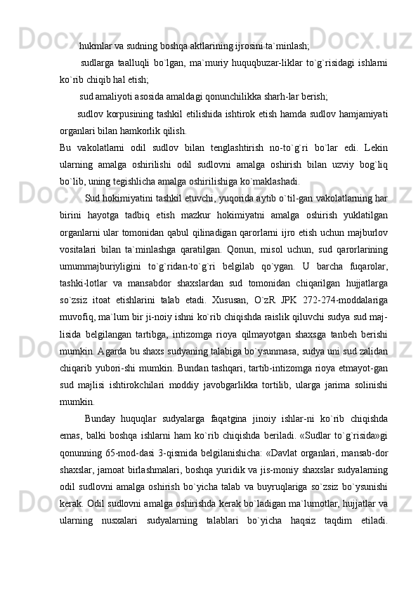                hukmlar va sudning boshqa aktlarining ijrosini ta`minlash; 
                sudlarga   taalluqli   bo`lgan,   ma`muriy   huquqbuzar-liklar   to`g`risidagi   ishlarni
ko`rib chiqib hal etish; 
               sud amaliyoti asosida amaldagi qonunchilikka sharh-lar berish; 
              sudlov korpusining tashkil etilishida ishtirok etish hamda sudlov hamjamiyati
organlari bilan hamkorlik qilish. 
Bu   vakolatlarni   odil   sudlov   bilan   tenglashtirish   no-to`g`ri   bo`lar   edi.   Lekin
ularning   amalga   oshirilishi   odil   sudlovni   amalga   oshirish   bilan   uzviy   bog`liq
bo`lib, uning tegishlicha amalga oshirilishiga ko`maklashadi. 
Sud hokimiyatini tashkil etuvchi, yuqorida aytib o`til-gan vakolatlarning har
birini   hayotga   tadbiq   etish   mazkur   hokimiyatni   amalga   oshirish   yuklatilgan
organlarni ular tomonidan qabul qilinadigan qarorlarni ijro etish uchun majburlov
vositalari   bilan   ta`minlashga   qaratilgan.   Qonun,   misol   uchun,   sud   qarorlarining
umummajburiyligini   to`g`ridan-to`g`ri   belgilab   qo`ygan.   U   barcha   fuqarolar,
tashki-lotlar   va   mansabdor   shaxslardan   sud   tomonidan   chiqarilgan   hujjatlarga
so`zsiz   itoat   etishlarini   talab   etadi.   Xususan,   O`zR   JPK   272-274-moddalariga
muvofiq, ma`lum bir ji-noiy ishni ko`rib chiqishda raislik qiluvchi sudya sud maj-
lisida   belgilangan   tartibga,   intizomga   rioya   qilmayotgan   shaxsga   tanbeh   berishi
mumkin. Agarda bu shaxs sudyaning talabiga bo`ysunmasa, sudya uni sud zalidan
chiqarib yubori-shi  mumkin. Bundan tashqari, tartib-intizomga rioya etmayot-gan
sud   majlisi   ishtirokchilari   moddiy   javobgarlikka   tortilib,   ularga   jarima   solinishi
mumkin. 
Bunday   huquqlar   sudyalarga   faqatgina   jinoiy   ishlar-ni   ko`rib   chiqishda
emas,   balki   boshqa   ishlarni   ham   ko`rib   chiqishda   beriladi.   «Sudlar   to`g`risida»gi
qonunning 65-mod-dasi 3-qismida belgilanishicha: «Davlat organlari, mansab-dor
shaxslar, jamoat birlashmalari, boshqa yuridik va jis-moniy shaxslar  sudyalarning
odil   sudlovni   amalga   oshirish   bo`yicha   talab   va   buyruqlariga   so`zsiz   bo`ysunishi
kerak. Odil sudlovni amalga oshirishda kerak bo`ladigan ma`lumotlar, hujjatlar va
ularning   nusxalari   sudyalarning   talablari   bo`yicha   haqsiz   taqdim   etiladi.