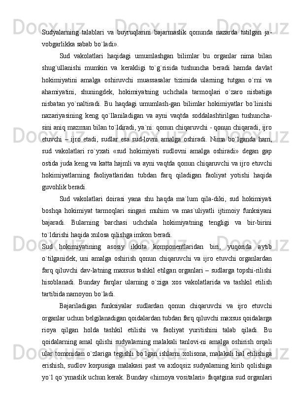 Sudyalarning   talablari   va   buyruqlarini   bajarmaslik   qonunda   nazarda   tutilgan   ja-
vobgarlikka sabab bo`ladi». 
Sud   vakolatlari   haqidagi   umumlashgan   bilimlar   bu   organlar   nima   bilan
shug`ullanishi   mumkin   va   kerakligi   to`g`risida   tushuncha   beradi   hamda   davlat
hokimiyatini   amalga   oshiruvchi   muassasalar   tizimida   ularning   tutgan   o`rni   va
ahamiyatini,   shuningdek,   hokimiyatning   uchchala   tarmoqlari   o`zaro   nisbatiga
nisbatan   yo`naltiradi.   Bu   haqdagi   umumlash-gan   bilimlar   hokimiyatlar   bo`linishi
nazariyasining   keng   qo`llaniladigan   va   ayni   vaqtda   soddalashtirilgan   tushuncha-
sini aniq mazmun bilan to`ldiradi, ya`ni: qonun chiqaruvchi - qonun chiqaradi, ijro
etuvchi   –   ijro   etadi,   sudlar   esa   sud-lovni   amalga   oshiradi.   Nima   bo`lganda   ham,
sud   vakolatlari   ro`yxati   «sud   hokimiyati   sudlovni   amalga   oshiradi»   degan   gap
ostida juda keng va katta hajmli va ayni vaqtda qonun chiqaruvchi va ijro etuvchi
hokimiyatlarning   faoliyatlaridan   tubdan   farq   qiladigan   faoliyat   yotishi   haqida
guvohlik beradi. 
Sud   vakolatlari   doirasi   yana   shu   haqda   ma`lum   qila-diki,   sud   hokimiyati
boshqa   hokimiyat   tarmoqlari   singari   muhim   va   mas`uliyatli   ijtimoiy   funksiyani
bajaradi.   Bularning   barchasi   uchchala   hokimiyatning   tengligi   va   bir-birini
to`ldirishi haqida xulosa qilishga imkon beradi. 
Sud   hokimiyatining   asosiy   ikkita   komponentlaridan   biri,   yuqorida   aytib
o`tilganidek,   uni   amalga   oshirish   qonun   chiqaruvchi   va   ijro   etuvchi   organlardan
farq qiluvchi dav-latning maxsus tashkil etilgan organlari – sudlarga topshi-rilishi
hisoblanadi.   Bunday   farqlar   ularning   o`ziga   xos   vakolatlarida   va   tashkil   etilish
tartibida namoyon bo`ladi. 
Bajariladigan   funksiyalar   sudlardan   qonun   chiqaruvchi   va   ijro   etuvchi
organlar uchun belgilanadigan qoidalardan tubdan farq qiluvchi maxsus qoidalarga
rioya   qilgan   holda   tashkil   etilishi   va   faoliyat   yuritishini   talab   qiladi.   Bu
qoidalarning   amal   qilishi   sudyalarning   malakali   tanlovi-ni   amalga   oshirish   orqali
ular tomonidan o`zlariga tegishli  bo`lgan ishlarni xolisona, malakali hal etilishiga
erishish,   sudlov   korpusiga   malakasi   past   va  axloqsiz   sudyalarning  kirib  qolishiga
yo`l qo`ymaslik uchun kerak. Bunday «himoya vositalari» faqatgina sud organlari 