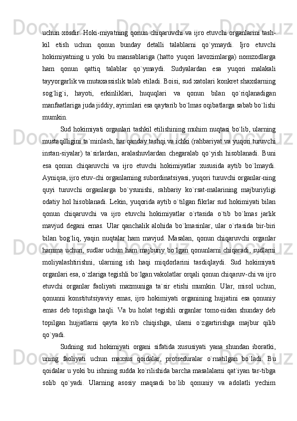 uchun xosdir. Hoki-miyatning qonun chiqaruvchi va ijro etuvchi organlarini tash-
kil   etish   uchun   qonun   bunday   detalli   talablarni   qo`ymaydi.   Ijro   etuvchi
hokimiyatning   u   yoki   bu   mansablariga   (hatto   yuqori   lavozimlarga)   nomzodlarga
ham   qonun   qattiq   talablar   qo`ymaydi.   Sudyalardan   esa   yuqori   malakali
tayyorgarlik va mutaxassislik talab etiladi. Boisi, sud xatolari konkret shaxslarning
sog`lig`i,   hayoti,   erkinliklari,   huquqlari   va   qonun   bilan   qo`riqlanadigan
manfaatlariga juda jiddiy, ayrimlari esa qaytarib bo`lmas oqibatlarga sabab bo`lishi
mumkin. 
Sud hokimiyati organlari tashkil etilishining muhim nuqtasi bo`lib, ularning
mustaqilligini ta`minlash, har qanday tashqi va ichki (rahbariyat va yuqori turuvchi
instan-siyalar)   ta`sirlardan,   aralashuvlardan   chegaralab   qo`yish   hisoblanadi.   Buni
esa   qonun   chiqaruvchi   va   ijro   etuvchi   hokimiyatlar   xususida   aytib   bo`lmaydi.
Ayniqsa, ijro etuv-chi organlarning subordinatsiyasi, yuqori turuvchi organlar-ning
quyi   turuvchi   organlarga   bo`ysunishi,   rahbariy   ko`rsat-malarining   majburiyligi
odatiy hol hisoblanadi. Lekin, yuqorida aytib o`tilgan fikrlar sud hokimiyati bilan
qonun   chiqaruvchi   va   ijro   etuvchi   hokimiyatlar   o`rtasida   o`tib   bo`lmas   jarlik
mavjud   degani   emas.   Ular   qanchalik   alohida   bo`lmasinlar,   ular   o`rtasida   bir-biri
bilan   bog`liq,   yaqin   nuqtalar   ham   mavjud.   Masalan,   qonun   chiqaruvchi   organlar
hamma uchun, sudlar uchun ham majburiy bo`lgan qonunlarni chiqaradi, sudlarni
moliyalashtirishni,   ularning   ish   haqi   miqdorlarini   tasdiqlaydi.   Sud   hokimiyati
organlari esa, o`zlariga tegishli bo`lgan vakolatlar orqali qonun chiqaruv-chi va ijro
etuvchi   organlar   faoliyati   mazmuniga   ta`sir   etishi   mumkin.   Ular,   misol   uchun,
qonunni   konstitutsiyaviy   emas,   ijro   hokimiyati   organining   hujjatini   esa   qonuniy
emas   deb   topishga   haqli.   Va   bu   holat   tegishli   organlar   tomo-nidan   shunday   deb
topilgan   hujjatlarni   qayta   ko`rib   chiqishga,   ularni   o`zgartirishga   majbur   qilib
qo`yadi. 
Sudning   sud   hokimiyati   organi   sifatida   xususiyati   yana   shundan   iboratki,
uning   faoliyati   uchun   maxsus   qoidalar,   protseduralar   o`rnatilgan   bo`ladi.   Bu
qoidalar u yoki bu ishning sudda ko`rilishida barcha masalalarni qat`iyan tar-tibga
solib   qo`yadi.   Ularning   asosiy   maqsadi   bo`lib   qonuniy   va   adolatli   yechim