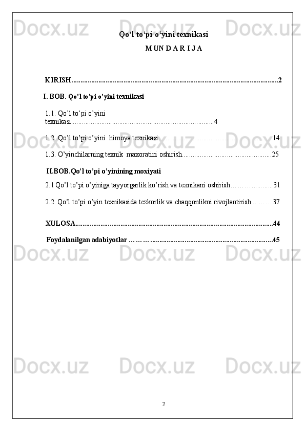 Qo‘l to‘pi o‘yin i texnikasi 
M   U N   D A   R   I J   A
K I R I S H. . . . . . . . . . . . . . . . . . . . . . . . . . . . . . . . . . . . . . . . . . . . . . . . . . . . . . . . . . . . . . . . . . . . . . . . . . . . . . . . . . . . . . . . ... .. . . . . . . . . . . . . . . . . . . . . . .2
I .   BOB. Qo’l	 to’	pi o’	yini   t e xn i k a s i
1 . 1 .  Q o’ l   t o’p i   o’ y in i  
t e x n i k a s i . . . . . . . .............................. . . .. . . . . . . . . . . . . . . . . . . . . . . .. . . . . . . . . . . .....4
1 . 2 .  Q o’ l   t o’p i   o’ y i n i    himoya texnikasi.. . . . . . . . . . . . . . . . . . . . . . . . . . . .. .................... . . . . . . . . . . ... . 14
1 . 3 .  O’yinchilar n ing  t e x n i k  maxoratini oshirish . . . . . . . ................ . . . . . . . . . . . . . . . . . . . . .. . . . . . 25
II .B O B. Qo’l to’pi o’yinining moxiyati
2 .1   Qo’l to’pi o’yiniga tayyorgarlik ko’rish va texnikani oshirish……… ...... . . ....31
2 .2.   Qo’l to’pi o’yin texnikasida tezkorlik va chaqqonlikni rivojlantirish... ……37
XU LOS A . . . . . . . . . . . . . . . . . . . . . . . . . . . . . . . . . . . . . . . . . . . . . . . . . . . . . . . . . . . . . . . . . . . . . . . . . . . . . . . . . . . . . . . . . . . . . . ..... . . . . . . . . ... 44
Foydalanilgan ada b i y otl a r  ………. . . . . . . . . . . . . . . . . . . . . . . . . . . . . . . . . . . . . . . . . . . . . . . . . . . . . . .. . . . . . . . . . . . . 45
2